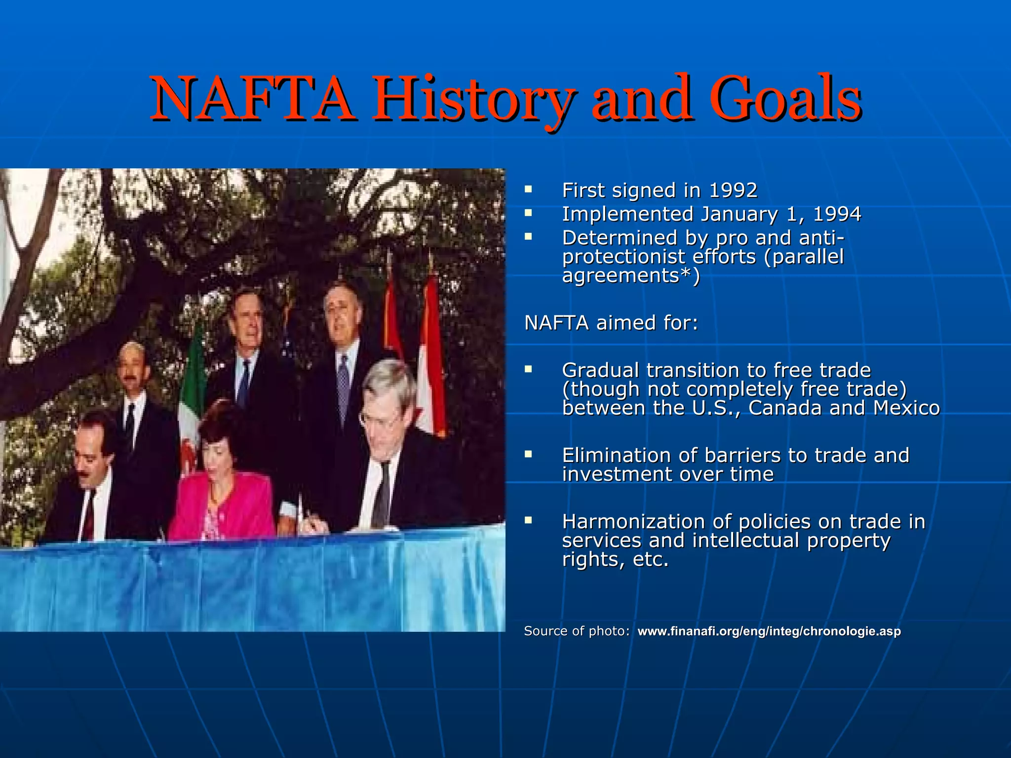 NAFTA History and Goals First signed in 1992 Implemented January 1, 1994 Determined by pro and anti-protectionist efforts (parallel agreements*) NAFTA aimed for: Gradual transition to free trade (though not completely free trade) between the U.S., Canada and Mexico Elimination of barriers to trade and investment over time Harmonization of policies on trade in services and intellectual property rights, etc. Source of photo:   www.finanafi.org/eng/integ/chronologie.asp   