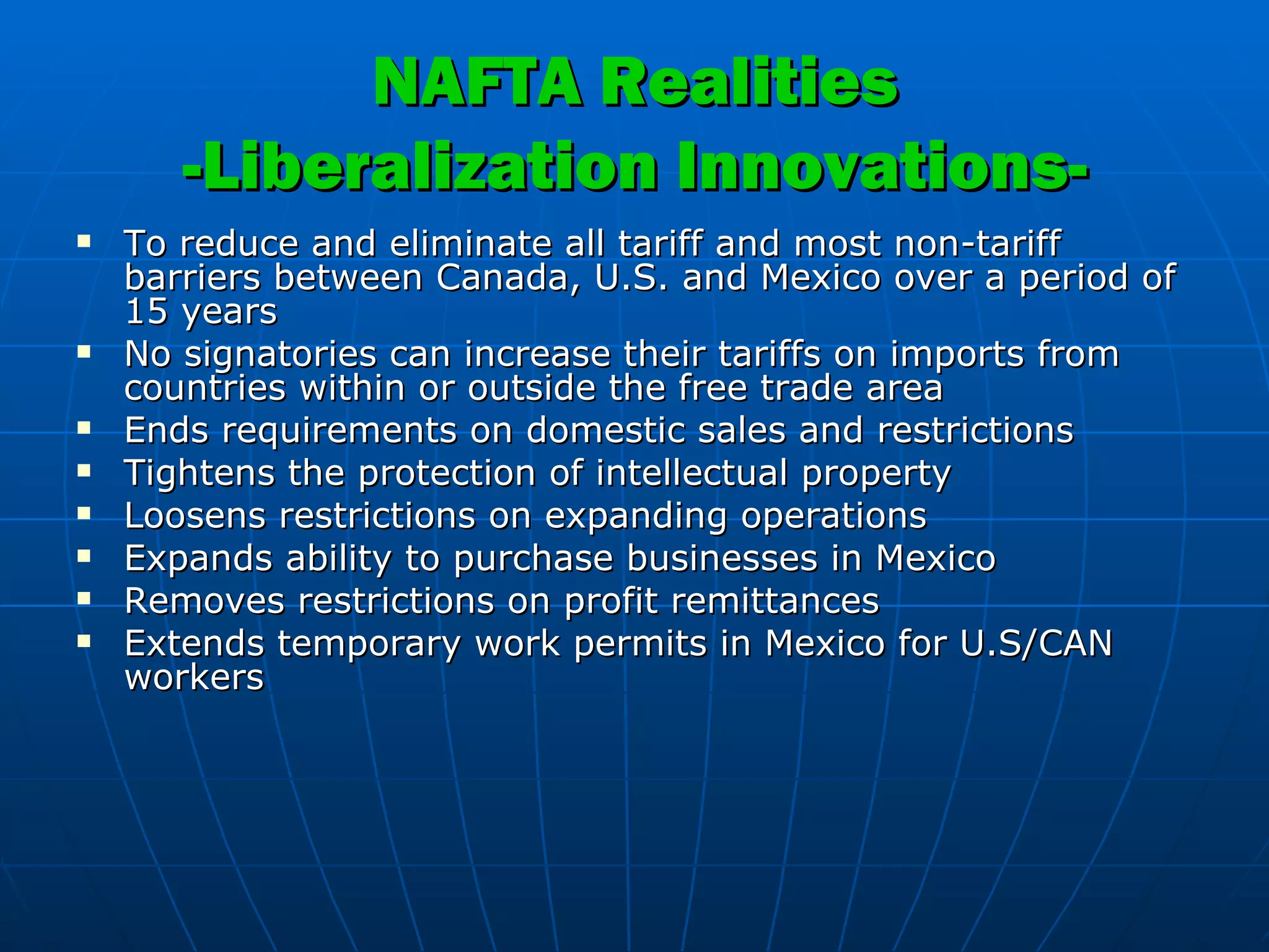 NAFTA Realities -Liberalization Innovations- To reduce and eliminate all tariff and most non-tariff barriers between Canada, U.S. and Mexico over a period of 15 years No signatories can increase their tariffs on imports from countries within or outside the free trade area Ends requirements on domestic sales and restrictions Tightens the protection of intellectual property Loosens restrictions on expanding operations Expands ability to purchase businesses in Mexico Removes restrictions on profit remittances Extends temporary work permits in Mexico for U.S/CAN workers 