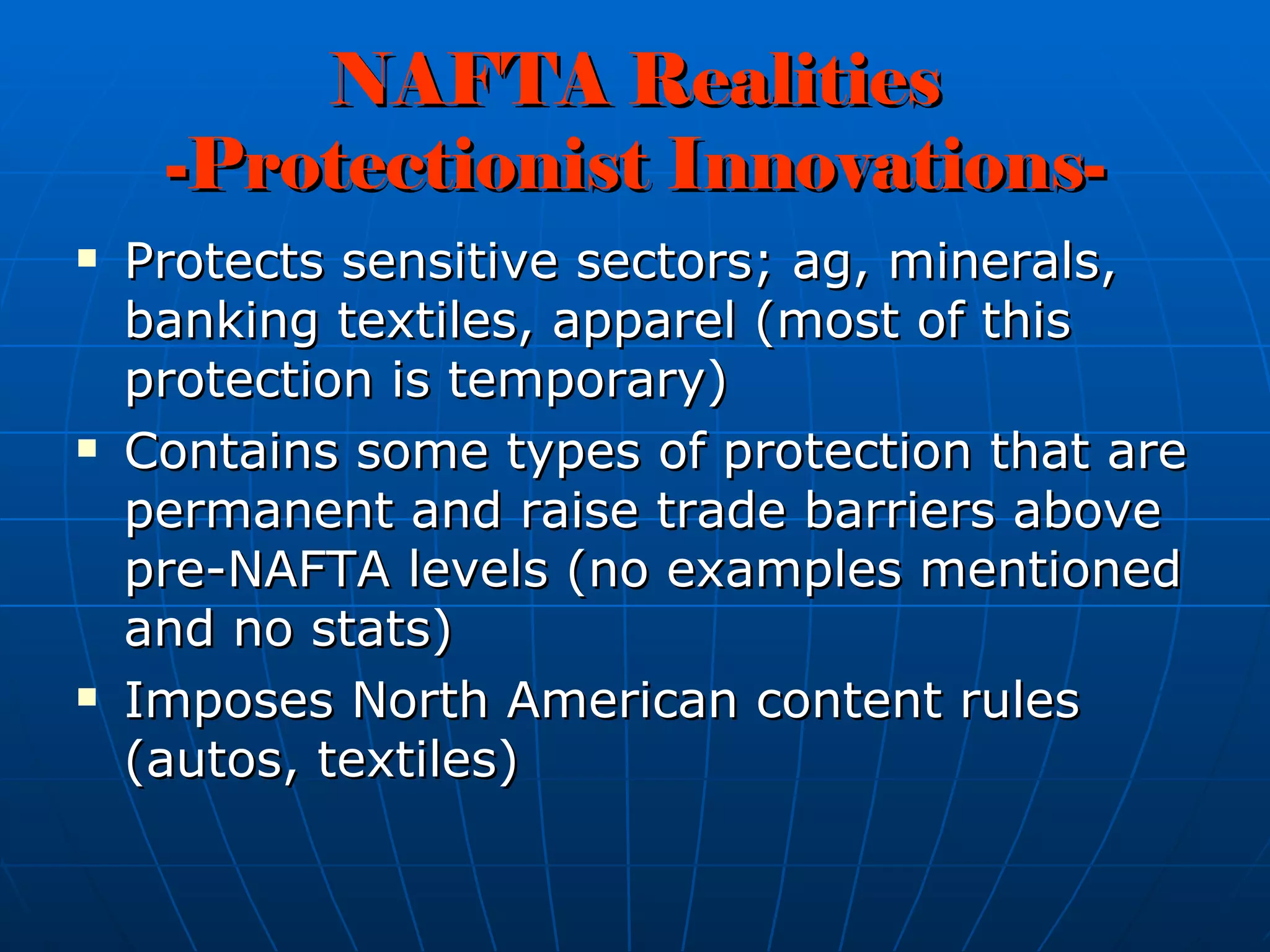 NAFTA Realities -Protectionist Innovations- Protects sensitive sectors; ag, minerals, banking textiles, apparel (most of this protection is temporary) Contains some types of protection that are permanent and raise trade barriers above pre-NAFTA levels (no examples mentioned and no stats) Imposes North American content rules (autos, textiles) 