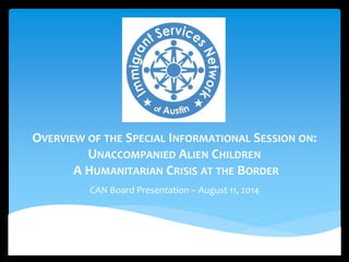 OVERVIEW OF THE SPECIAL INFORMATIONAL SESSION ON: 
UNACCOMPANIED ALIEN CHILDREN 
A HUMANITARIAN CRISIS AT THE BORDER 
CAN Board Presentation – August 11, 2014 
 