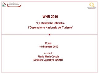 WHR 2010
                                   “Le statistiche ufficiali e
                             l’Osservatorio Nazionale del Turismo”




                                            Roma
                                      10 dicembre 2010

                                           a cura di:
                                     Flavia Maria Coccia
                                 Direttore Operativo ISNART


Malta, november 18th 19th 2010
 