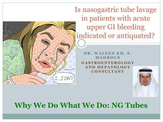 Is nasogastric tube lavage
in patients with acute
upper GI bleeding
indicated or antiquated?
D R . W A L E E D K H . S .
M A H R O U S
G A S T R O E N T E R O L O G Y
A N D H E P A T O L O G Y
C O N S U L T A N T
Why We Do What We Do: NG Tubes
‫محروس‬ ‫خالد‬ ‫وليد‬Waleed Khalid Mahrous
 