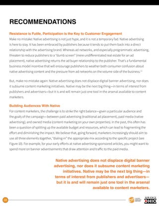 14
RECOMMENDATIONS
Resistance is Futile, Participation is the Key to Customer Engagement
Make no mistake: Native advertising is not just hype, and it is not a temporary fad. Native advertising
is here to stay. It has been embraced by publishers because it tends to put them back into a direct
relationship with the advertising brand. Whereas ad networks, and especially programmatic advertising,
threaten to reduce publishers to a “dumb screen” (mere undifferentiated real estate for an ad
placement), native advertising returns the ad buyer relationship to the publisher. That’s a fundamental
business model incentive that will encourage publishers to weather both consumer confusion about
native advertising content and the pressure from ad networks on the volume side of the business.13
But, make no mistake again: Native advertising does not displace digital banner advertising, nor does
it subsume content marketing initiatives. Native may be the next big thing—in terms of interest from
publishers and advertisers—but it is and will remain just one tool in the arsenal available to content
marketers.
Building Audiences With Native
For content marketers, the challenge is to strike the right balance—given a particular audience and
the goals of the campaign—between paid advertising (traditional ad placement), paid media (native
advertising), and owned media (content marketing on your own properties). In the past, this often has
been a question of splitting up the available budget and resources, which can lead to fragmenting the
effort and diminishing the impact. We believe that, going forward, marketers increasingly should aim to
use all three elements together, “dialing-in” the appropriate mix according to the specific project (see
Figure 10). For example, for your early efforts at native advertising-sponsored articles, you might want to
spend more on banner advertisements that draw attention and traffic to the paid media.
Native advertising does not displace digital banner
advertising, nor does it subsume content marketing
initiatives. Native may be the next big thing—in
terms of interest from publishers and advertisers—
but it is and will remain just one tool in the arsenal
available to content marketers.
 