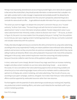 17
Perhaps most importantly, what behaviors are we aiming to provoke? Again, since native ads are supposed
to feel and act like articles (that is, they should provide information or entertainment that is valuable in its
own right), a product pitch or sales message is inappropriate (and probably wouldn’t be allowed by the
publisher anyway). Instead, the natural (and, from the consumer’s perspective, welcome) thing to do is
conclude the native ad with an offer . . . to get additional valuable information from your company or brand.
The action you want to trigger is to deepen the consumer’s conviction that you are a “trusted
authority.” As Brian Clark notes, “The best thing to sell with the kind of content that makes an
advertisement ‘native’ is more information [emphasis added]. Provide independent value in your
native advertisement that inherently creates a desire to discover even more.”17
Of course, as shown
in Figure 10, the point is to move readers from the property that you’re “renting” from the publisher
to one that you own (your ongoing content marketing properties), so that you can build a sustained
and valuable relationship with the audience.
Finally, what about budget and resource constraints (the other prime barriers to using native advertising,
according to the survey respondents)? Frankly, one reason publishers have embraced native advertising
products and services is so they can price them at a premium compared to ad space (which they may be
selling in bulk to ad networks). What’s more, when produced in-house (as it is for most of the companies
taking part in the survey), native content may be even more time-consuming and costly to produce
because it has to be crafted to match the tone of the publisher’s editorial content.
In short, native won’t come cheaply. We don’t know of any magic wand that can increase marketing
budgets and allow content marketers to use more native advertising. Except . . . as we noted at
the outset, it’s not a coincidence that native advertising opportunities are becoming available and
attractive just as more advertising budget moves online and as marketers seek to understand the
optimal mix of display ads, content marketing, and native advertising. That mix will, of course, vary
according to your given campaign, audience, and goals—but it does mean that your native advertising
efforts could be supported by reallocated resources rather than new resources.
Put that together with the potential of native advertising to accelerate your existing (and, hopefully,
very productive) content marketing efforts, and native could indeed be the new black outfit in your
content marketing wardrobe.
Even if it’s orange.
 
