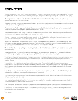 18
ENDNOTES
1
The Guinness Guide to Oysters was the first ad created by Ogilvy, who up to that point had evidently exhibited no great ability for creative
thought. You can view the ad, along with a brief history and analysis, at http://swiped.co/file/guinness-guide-to-oysters-by-david-ogilvy/.
2
These figures are from a 2014 report by BI Intelligence. See http://uk.businessinsider.com/spending-on-native-ads-will-soar-as-
publishers-and-advertisers-take-notice-2014-11.
3
For a report on mobile consumption exceeding fixed browsers, see http://www.smartinsights.com/mobile-marketing/mobile-marketing-
analytics/mobile-marketing-statistics/.
4
For a review of BuzzFeed’s struggle to strike the right balance between editorial and advertising within their native model, see http://
adage.com/article/digitalnext/buzzfeed-s-editorial-fumble-a-buzzkill/298386/.
5
See an analysis of The Wall Street Journal’s approach to native advertising and “custom content” at http://digiday.com/publishers/wall-
street-journals-native-approach-looks-like-puff-piece-nobodys-going-read/.
6
Another 17% said they were considering offering native ads. Only one out of 10 publishers had no plans for native in 2013. See http://
www.emarketer.com/Article/How-Native-Ad-Campaigns-Shaping-Up/1010064.
7
Roper Public Affairs and the Customer Content Council surveyed 1,005 adult Americans in March 2011. They found that 74% said “they
prefer to get information about a company in a collection of articles, rather than in an ad.” See http://www.ascendintegratedmedia.com/
wp-content/uploads/2013/09/63402297-Consumers-Attitude-Towards-Custom-Content-2011.pdf.
8
The quote is from Dominic Good, FT’s global advertising sales director. See http://digiday.com/publishers/financial-times-readies-paid-
posts-advertisers/.
9
For a discussion about the differences between content marketing and native advertising, see Joe Pulizzi’s “Native Advertising is not
Content Marketing” at http://contentmarketinginstitute.com/2015/08/native-advertising-content-marketing/.
10
Geoffrey Moore is popularly associated with the adoption curve due to his 1991 book, Crossing the Chasm. However, the adoption curve
was initially developed by John Bohlen, George Beal, and Everett Rogers in the 1970s. See https://en.wikipedia.org/wiki/Technology_
adoption_lifecycle.
11
John Oliver’s rant on “Last Week Tonight” is the most (in)famous critique of native advertising. See https://www.youtube.com/
watch?v=E_F5GxCwizc. A calm overview of native’s inevitability (which begins with “Sorry, John Oliver, native ads aren’t going anywhere”)
from Tessa Wegert, can be found at: https://contently.com/strategist/2015/02/09/5-tips-for-launching-a-native-ad-offering-from-5-top-
publishers/.
12
Specifically, the usage of native advertising for content marketing in our survey population would increase by 31.7%; BI Intelligence (see
note 2) predicts a 29% growth in native advertising spending from 2015 to 2016.
13
For a discussion of consumer confusion about native advertising versus editorial content, see http://fortune.com/2014/07/09/readers-
dislike-sponsored-content-native-ads/.
14
See Brian Clark’s article, “Don’t Waste Your Time With Native Advertising (Do This Instead),” at http://www.saydaily.com/2014/02/dont-
waste-your-time-with-native-advertising-do-this-instead.
15
See Robert Rose’s deconstruction of best practices at http://contentmarketinginstitute.com/2011/10/best-practices-mediocre-results/.
16
These articles are analyzed in “Nine Examples of Native Ads People Actually Enjoyed Reading,” available at http://blog.hubspot.com/
marketing/native-advertising-examples.
17
See note 14.
 