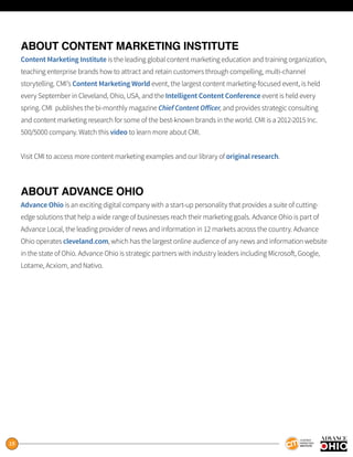 19
ABOUT CONTENT MARKETING INSTITUTE
Content Marketing Institute is the leading global content marketing education and training organization,
teaching enterprise brands how to attract and retain customers through compelling, multi-channel
storytelling. CMI’s Content Marketing World event, the largest content marketing-focused event, is held
every September in Cleveland, Ohio, USA, and the Intelligent Content Conference event is held every
spring. CMI publishes the bi-monthly magazine Chief Content Officer, and provides strategic consulting
and content marketing research for some of the best-known brands in the world. CMI is a 2012-2015 Inc.
500/5000 company. Watch this video to learn more about CMI.
Visit CMI to access more content marketing examples and our library of original research.
ABOUT ADVANCE OHIO
Advance Ohio is an exciting digital company with a start-up personality that provides a suite of cutting-
edge solutions that help a wide range of businesses reach their marketing goals. Advance Ohio is part of
Advance Local, the leading provider of news and information in 12 markets across the country. Advance
Ohio operates cleveland.com, which has the largest online audience of any news and information website
in the state of Ohio. Advance Ohio is strategic partners with industry leaders including Microsoft, Google,
Lotame, Acxiom, and Nativo.
 