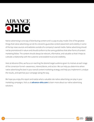 2
Native advertising is one way of distributing content and is a pay-to-play model. One of the greatest
things that native advertising can do for a brand is guarantee content placement and visibility in some
of the top news sources and websites outside of a company’s owned media. Native advertising should
not be promotional in nature and should conform to the same guidelines that other forms of content
marketing follow. The content should always be relevant, informative, and valuable so that it helps to
cultivate a relationship with the customer and establish trust and credibility.
Here at Advance Ohio, we focus on reaching the desired target audience given its motives at each stage
of the conversion funnel—awareness, interest/desire, and action. We can help you determine where
native advertising fits best in your overall content marketing strategy and help you implement it, analyze
the results, and optimize your campaign along the way.
We hope you enjoy this report and realize what a valuable role native advertising can play in your
marketing campaigns. Visit us at advance-ohio.com to learn more about our native advertising
solutions.
 
