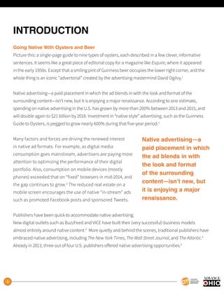 3
INTRODUCTION
Going Native With Oysters and Beer
Picture this: a single-page guide to nine types of oysters, each described in a few clever, informative
sentences. It seems like a great piece of editorial copy for a magazine like Esquire, where it appeared
in the early 1950s. Except that a smiling pint of Guinness beer occupies the lower right corner, and the
whole thing is an iconic “advertorial” created by the advertising mastermind David Ogilvy.1
Native advertising—a paid placement in which the ad blends in with the look and format of the
surrounding content—isn’t new, but it is enjoying a major renaissance. According to one estimate,
spending on native advertising in the U.S. has grown by more than 200% between 2013 and 2015, and
will double again to $21 billion by 2018. Investment in “native style” advertising, such as the Guinness
Guide to Oysters, is pegged to grow nearly 600% during that five-year period.2
Many factors and forces are driving the renewed interest
in native ad formats. For example, as digital media
consumption goes mainstream, advertisers are paying more
attention to optimizing the performance of their digital
portfolio. Also, consumption on mobile devices (mostly
phones) exceeded that on “fixed” browsers in mid-2014, and
the gap continues to grow.3
The reduced real estate on a
mobile screen encourages the use of native “in-stream” ads
such as promoted Facebook posts and sponsored Tweets.
Publishers have been quick to accommodate native advertising.
New digital outlets such as BuzzFeed and VICE have built their (very successful) business models
almost entirely around native content.4
More quietly and behind the scenes, traditional publishers have
embraced native advertising, including The New York Times, The Wall Street Journal, and The Atlantic.5
Already in 2013, three out of four U.S. publishers offered native advertising opportunities.6
Native advertising—a
paid placement in which
the ad blends in with
the look and format
of the surrounding
content—isn’t new, but
it is enjoying a major
renaissance.
 