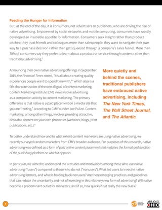 4
Feeding the Hunger for Information
But, at the end of the day, it is consumers, not advertisers or publishers, who are driving the rise of
native advertising. Empowered by social networks and mobile computing, consumers have rapidly
developed an insatiable appetite for information. Consumers seek insight rather than product
pitches; they trust friends and colleagues more than salespeople; they want to navigate their own
way to a purchase decision rather than get squeezed through a company’s sales funnel. More than
70% of consumers say they prefer to learn about a product or service through content rather than
traditional advertising.7
Announcing their own native advertising offerings in September
2015, the Financial Times noted, “It’s all about creating quality
experiences people want to spend time with,”8
which also is a
fair characterization of the overall goal of content marketing.
Content Marketing Institute (CMI) views native advertising
as a companion activity to content marketing. The primary
difference is that native is a paid placement on a media site that
you are “renting,” according to CMI Founder Joe Pulizzi. Content
marketing, among other things, involves providing attractive,
desirable content on your own properties (websites, blogs, print
publications, etc.).9
To better understand how and to what extent content marketers are using native advertising, we
recently surveyed random marketers from CMI’s broader audience. For purposes of this research, native
advertising was defined as a form of paid online content placement that matches the format and function
of the publishing platform on which it appears.
In particular, we aimed to understand the attitudes and motivations among those who use native
advertising (“users”) compared to those who do not (“nonusers”). What led users to invest in native
advertising formats, and what is holding back nonusers? Are there emerging practices and guidelines
that can reduce the uncertainty and risk of investing in this relatively new form of advertising? Will native
become a predominant outlet for marketers, and if so, how quickly? Is it really the new black?
More quietly and
behind the scenes,
traditional publishers
have embraced native
advertising, including
The New York Times,
The Wall Street Journal,
and The Atlantic.
 