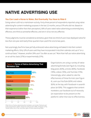 8
NATIVE ADVERTISING USE
You Can Lead a Horse to Water, But Eventually You Have to Ride It
Going native is still not a mainstream activity. Forty-three percent of respondents reported using native
advertising for content marketing purposes in the last 12 months, versus 57% who did not. Based on
their experience (rather than their perception), 56% of users rated native advertising as extremely/very
effective, one-third as somewhat effective, and one in 10 as not very effective.
These judgments must be considered as tentative, given that one-third of users have deployed native for
less than one year and nearly three-quarters have used it for one to two years.
Not surprisingly, few firms have yet fully embraced native advertising and baked it into their content
marketing efforts. Only 12% of users said they have incorporated it into their calendar and use it “on a
continual basis.” However, another 29% use it “as often as we can.” More than half use native advertising
on an ad-hoc basis (37%) or experimentally (17%).
Organizations are using a variety of native
advertising formats (see Figure 3), including
blog posts (83%), articles (80%), Facebook
(78%), videos (76%), and YouTube (73%).
Interestingly, when asked to rate the
effectiveness of these formats (see Figure
4), users put YouTube (83%) and videos
(81%) at the top, with Facebook in seventh
place (at 50%). This suggests that content
marketers use Facebook out of necessity
(an expectation to be present on the
platform) rather than due to effectiveness.
Figure 3: Forms of Native Advertising That
Marketers Use
0 20 40 60 80 100
83%
80%
78%
76%
73%
71%
63%
Blog Posts
Articles
Facebook
Videos
YouTube
Twitter
Infographics
Other forms of native advertising that marketers use include: Podcasts and
audio presentations (46%), Interactive polls/quizzes (39%), Instagram (27%),
Tumblr (20%), Vine (17%), and Other types of native advertising (56%).
 