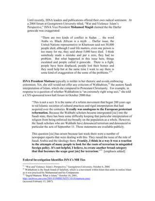 Until recently, ISNA leaders and publications offered their own radical sentiment. At
a 2004 forum at Georgetown University titled, “War and Violence: Islam’s
Perspective,” ISNA Vice President Mohamed Magid claimed the the Darfur
genocide was exaggerated:
“There are two kinds of conflict in Sudan … the word
Arabs vs. Black African is a myth … Darfur issue, the
United Nations representative in Khartoum said not 50,000
people died, although I said life matters, even one person is
too many for me, they said about 5,000 have died. I think
somebody made a mistake and put a zero, they had no
problem. But what happened in this issue here, things
escalated and people called it genocide. There is a fight,
people have been displaced, people lost their homes and
they need help but at the same time I want to say there is
some kind of exaggeration of the some of the problems.”51
ISNA President Mattson typically is milder in her rhetoric and avoids embracing
extremism. Yet, she still would not offer any criticism of Wahhabism,52
the austere Saudi
interpretation of Islam, which she compared to Protestant Christianity. For example, in
response to a question of whether Wahhabism is “an extremely right wing sect,” she told
a CNN-sponsored town hall forum in October 2000 that:
“This is not a sect. It is the name of a reform movement that began 200 years ago
to rid Islamic societies of cultural practices and rigid interpretation that had
acquired over the centuries. It really was analogous to the European protestant
reformation. Because the Wahhabi scholars became intergreated [sic] into the
Saudi state, there has been some difficulty keeping that particular interpretation of
religion from being enforced too broadly on the population as a whole. However,
the Saudi scholars who are Wahhabi have denounced terrorism and denounced in
particular the acts of September 11. Those statements are available publicly.
This question [sic] has arisen because last week there were a number of
newspaper reports that were dealing with this. They raised the issue of the role of
Saudi Arabia and the ideology there. Frankly, I think in a way it was a reaction
to the attempts of many people to look for the roots of terrorism in misguided
foreign policy. It's not helpful, I believe, to create another broad category
that that becomes the scape goat [sic] for terrorism.”53
[emphasis added]
Federal Investigation Identifies ISNA’s MB Ties
51
“War and Violence: Islam’s Perspective,” Georgetown University, October 6, 2004.
52
Wahhabism is the Saudi brand of Salafism, which is a movement within Islam that seeks to realize Islam
as it was practiced by Muhammad and his Companions.
53
“Ingrid Mattson: What is Islam,” October 18, 2001,
http://archives.cnn.com/2001/COMMUNITY/10/18/mattson.cnna/
(accessed February 13, 2007).
 