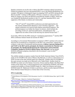 Speaker comments are not the only evidence that ISNA maintains radical associations.
Federal investigators also have documented ISNA’s ties to the Muslim Brotherhood. For
example, FBI agents in Indianapolis began investigating NAIT and ISNA during the late
80s for possible “violation of IRS statutes, INS laws, Customs as well as state laws.”54
While no charges were filed, the FBI discovered that the founders of MSA, which also
was founded by Brotherhood members in the U.S., and later launched ISNA, were
supporters of the Islamic revolution and violent jihad:
“The 23rd
and 24th
Annual ISNA conferences provided opportunities for
the extreme fundamentalist Muslims to meet with their supporters ... The
annual conferences are used for both religious and political purposes. The
political purpose is to further the Islamic revolution, which includes the
providing of anti-U.S. and Israel publications, and publications that
support the war effort of Iran in the Iran-Iraq war and the Persian Gulf.”55
Even today, ISNA lists the MSA among its “constituent organizations,”56
and the 2009
ISNA conference features break-out sessions for MSA.57
According to a Government Memorandum in response to ISNA’s petition to be removed
from the list of unindicted co-conspirators in the HLF case, prosecutors “entered into
evidence a wide array of testimonial and documentary evidence expressly linking ISNA
and NAIT to the HLF and its principals; the Islamic Association for Palestine and
its principles; the Muslim Brotherhood in the United States and its Palestine
Committee, headed by HAMAS official Mousa Abu Marzook; and the greater
HAMAS-affiliated conspiracy described in the Government’s case-in-chief.”58
[Emphasis added]
The exhibits include an expense voucher from the North American Islamic Trust (NAIT),
made out for $10,000 in the name of Mousa Abu Marzook, as well as a check drawn on a
NAIT account in the same amount made out to Marzook. Another check for $10,000 on
the same account was made out to Marzook's wife, Nadia Elashi. Another check for
$30,000 was made out to the Islamic University of Gaza (and has Shukri Abu Baker/OLF
written on the memo line), a school long known to be controlled by HAMAS, and which
counted such notables as former HAMAS leader Dr. Abdel Aziz Rantissi and current
HAMAS leader Dr. Mahmoud Al-Zahar as professors, and the recently deposed HAMAS
Prime Minister Ismael Haniyeh is a former dean of the University.
ISNA Leadership
54
Federal Bureau of Investigation, FOIA Documents, Case ID: 1111944-000, Release Date: April 29, 2008
55
Ibid.
56
ISNA Web page, “About Us, Constituent Organizations,”
http://www.isna.net/ISNAHQ/pages/Constituent-Organizations.aspx.
57
ISNA Web page, , 46th Annual ISNA Convention, http://www.isna.net/Conferences/pages/Annual-
Convention.aspx.
58
USA v. Holy Land Foundation for Relief and Development, et al., 3:04-CR-240-P, “Government’s
Memorandum in Opposition to Petitioners Islamic Society of North America and North American Islamic
Trust’s Motion for Equitable Relief,” (N.D. Tex. July 10, 2008).
 
