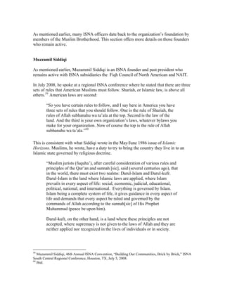 As mentioned earlier, many ISNA officers date back to the organization’s foundation by
members of the Muslim Brotherhood. This section offers more details on those founders
who remain active.
Muzzamil Siddiqi
As mentioned earlier, Muzammil Siddiqi is an ISNA founder and past president who
remains active with ISNA subsidiaries the Fiqh Council of North American and NAIT.
In July 2008, he spoke at a regional ISNA conference where he stated that there are three
sets of rules that American Muslims must follow. Shariah, or Islamic law, is above all
others.59
American laws are second:
“So you have certain rules to follow, and I say here in America you have
three sets of rules that you should follow. One is the rule of Shariah, the
rules of Allah subhanahu wa ta’ala at the top. Second is the law of the
land. And the third is your own organization’s laws, whatever bylaws you
make for your organization. Now of course the top is the rule of Allah
subhanahu wa ta’ala.”60
This is consistent with what Siddiqi wrote in the May/June 1986 issue of Islamic
Horizons. Muslims, he wrote, have a duty to try to bring the country they live in to an
Islamic state governed by religious doctrine.
“Muslim jurists (fuquha’), after careful consideration of various rules and
principles of the Qur’an and sunnah [sic], said (several centuries ago), that
in the world, there must exist two realms: Darul-Islam and Darul-kufr.
Darul-Islam is the land where Islamic laws are applied, where Islam
prevails in every aspect of life: social, economic, judicial, educational,
political, national, and international. Everything is governed by Islam.
Islam being a complete system of life, it gives guidance in every aspect of
life and demands that every aspect be ruled and governed by the
commands of Allah according to the sunnah[sic] of His Prophet
Muhammad (peace be upon him).
Darul-kufr, on the other hand, is a land where these principles are not
accepted, where supremacy is not given to the laws of Allah and they are
neither applied nor recognized in the lives of individuals or in society.
59
Muzammil Siddiqi, 46th Annual ISNA Convention, “Building Our Communities, Brick by Brick,” ISNA
South Central Regional Conference, Houston, TX, July 5, 2008.
60
Ibid.
 