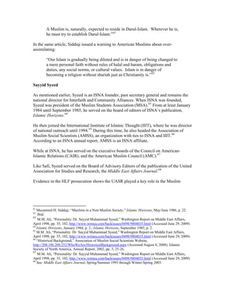 A Muslim is, naturally, expected to reside in Darul-Islam. Wherever he is,
he must try to establish Darul-Islam.”61
In the same article, Siddiqi issued a warning to American Muslims about over-
assimilating:
“Our Islam is gradually being diluted and is in danger of being changed to
a mere personal faith without rules of halal and haram, obligations and
duties, any social norms, or cultural values. Islam is in danger of
becoming a religion without shariah just as Christianity is.”62
Sayyid Syeed
As mentioned earlier, Syeed is an ISNA founder, past secretary general and remains the
national director for Interfaith and Community Alliances. When ISNA was founded,
Syeed was president of the Muslim Students Association (MSA).63
From at least January
1984 until September 1985, he served on the board of editors of ISNA’s publication,
Islamic Horizons.64
He then joined the International Institute of Islamic Thought (IIIT), where he was director
of national outreach until 1994.65
During this time, he also headed the Association of
Muslim Social Scientists (AMSS), an organization with ties to ISNA and IIIT.66
According to an ISNA annual report, AMSS is an ISNA affiliate.
While at ISNA, he has served on the executive boards of the Council on American-
Islamic Relations (CAIR), and the American Muslim Council (AMC).67
Like Safi, Syeed served on the Board of Advisory Editors of the publication of the United
Association for Studies and Research, the Middle East Affairs Journal.68
Evidence in the HLF prosecution shows the UASR played a key role in the Muslim
61
Muzammil H. Siddiqi, “Muslims in a Non-Muslim Society,” Islamic Horizons, May/June 1986, p. 22.
62
Ibid.
63
M.M. Ali, “Personality: Dr. Sayyid Muhammad Syeed,” Washington Report on Middle East Affairs,
April 1998, pp. 35, 102, http://www.wrmea.com/backissues/0498/9804035.html (Accessed June 29, 2009)
64
Islamic Horizons, January 1984, p. 2.; Islamic Horizons, September 1985, p. 2.
65
M.M. Ali, “Personality: Dr. Sayyid Muhammad Syeed,” Washington Report on Middle East Affairs,
April 1998, pp. 35, 102, http://www.wrmea.com/backissues/0498/9804035.html (Accessed June 29, 2009)
66
“Historical Background,” Association of Muslim Social Scientists Website,
http://208.106.208.252/WhoWeAre/HistoricalBackground.aspx (Accessed August 8, 2008). Islamic
Society of North America, Annual Report, 2002, pp. 3, 25-26.
67
M.M. Ali, “Personality: Dr. Sayyid Muhammad Syeed,” Washington Report on Middle East Affairs,
April 1998, pp. 35, 102, http://www.wrmea.com/backissues/0498/9804035.html (Accessed June 29, 2009)
68
See: Middle East Affairs Journal, Spring/Summer 1993 through Winter-Spring 2003.
 