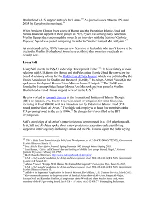 Brotherhood’s U.S. support network for Hamas.69
All journal issues between 1993 and
2003 list Syeed on the masthead.70
When President Clinton froze assets of Hamas and the Palestinian Islamic Jihad and
banned financial support of these groups in 1995, Syeed was among many American
Muslim figures that condemned the move. In an interview with the National Catholic
Reporter, Syeed was quoted comparing the order to “another form of McCarthyism.”71
As mentioned earlier, ISNA has seen new faces rise to leadership who aren’t known to be
tied to the Muslim Brotherhood. Some have exhibited their own ties to radicals as
detailed next.
Louay Safi
Louay Safi directs the ISNA Leadership Development Center.72
He has a history of close
relations with U.S. fronts for Hamas and the Palestinian Islamic Jihad. He served on the
board of advisory editors for the Middle East Affairs Journal, which was published by the
United Association for Studies and Research (UASR).73
Its editor, Ahmed Yousef, is the
spokesman for deposed Hamas Prime Minister Ismael Haniyeh.74
The UASR was
founded by Hamas political leader Mousa Abu Marzook and was part of a Muslim
Brotherhood-created Hamas support network in the U.S.75
He also worked as research director at the International Institute of Islamic Thought
(IIIT) in Herndon, VA. The IIIT has been under investigation for terror financing,
including at least $50,000 sent to a think-tank run by Palestinian Islamic Jihad (PIJ)
board member Sami Al-Arian.76
The think tank employed at least four members of the
PIJ governing board in the early 1990s.77
No charges have been filed in the IIIT
investigation.
Safi’s knowledge of Al-Arian’s terrorist ties was demonstrated in a 1995 telephone call.
In it, Safi and Al-Arian spoke about a new presidential executive order prohibiting
support to terrorist groups including Hamas and the PIJ. Clinton signed the order saying
69
USA v. Holy Land Foundation for Relief and Development, et al, 3:04-CR-240-G (TX ND), Government
Exhibit Elbarasse Search 10.
70
See: Middle East Affairs Journal, Spring/Summer 1993 through Winter-Spring 2003.
71
Jane Hunter, “Critics call Clinton's ban on funding to Middle East groups biased, illegal,” National
Catholic Reporter, February 10, 1995.
72
ILDC Board of Directors, http://www.ildc.net/board-of-directors/
73
USA v. Holy Land Foundation for Relief and Development, et al, 3:04-CR-240-G (TX ND), Government
Exhibit HLF Search 107.
74
Ahmed Yousef, “Engage With Hamas, We Earned Our Support,” Washington Post, June 20, 2007.
75
USA v. Holy Land Foundation for Relief and Development, et al, 3:04-CR-240-G (TX ND), Government
Exhibit Elbarasse Search 13.
76
Affidavit in Support of Application for Search Warrant, David Kane, U.S. Customs Service, March 2002.
77
Government documents in the prosecution of Sami Al-Arian showed Al-Arian, Mazen Al-Najjar,
Basheer Nafi and Ramadan Shallah, all employees of the World and Islam Studies think tank, were
members of the PIJ governing board. See USA v. Al Arian, et al, 03-CR-77, Superseding Indictment.
 