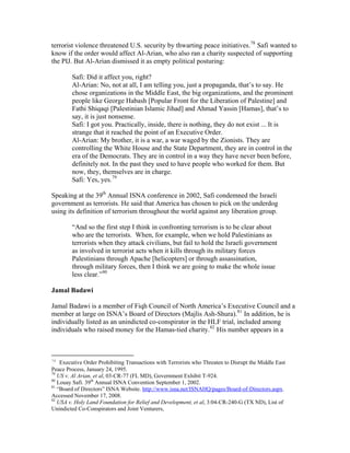 terrorist violence threatened U.S. security by thwarting peace initiatives.78
Safi wanted to
know if the order would affect Al-Arian, who also ran a charity suspected of supporting
the PIJ. But Al-Arian dismissed it as empty political posturing:
Safi: Did it affect you, right?
Al-Arian: No, not at all, I am telling you, just a propaganda, that’s to say. He
chose organizations in the Middle East, the big organizations, and the prominent
people like George Habash [Popular Front for the Liberation of Palestine] and
Fathi Shiqaqi [Palestinian Islamic Jihad] and Ahmad Yassin [Hamas], that’s to
say, it is just nonsense.
Safi: I got you. Practically, inside, there is nothing, they do not exist ... It is
strange that it reached the point of an Executive Order.
Al-Arian: My brother, it is a war, a war waged by the Zionists. They are
controlling the White House and the State Department, they are in control in the
era of the Democrats. They are in control in a way they have never been before,
definitely not. In the past they used to have people who worked for them. But
now, they, themselves are in charge.
Safi: Yes, yes.79
Speaking at the 39th
Annual ISNA conference in 2002, Safi condemned the Israeli
government as terrorists. He said that America has chosen to pick on the underdog
using its definition of terrorism throughout the world against any liberation group.
“And so the first step I think in confronting terrorism is to be clear about
who are the terrorists. When, for example, when we hold Palestinians as
terrorists when they attack civilians, but fail to hold the Israeli government
as involved in terrorist acts when it kills through its military forces
Palestinians through Apache [helicopters] or through assassination,
through military forces, then I think we are going to make the whole issue
less clear.”80
Jamal Badawi
Jamal Badawi is a member of Fiqh Council of North America’s Executive Council and a
member at large on ISNA’s Board of Directors (Majlis Ash-Shura).81
In addition, he is
individually listed as an unindicted co-conspirator in the HLF trial, included among
individuals who raised money for the Hamas-tied charity.82
His number appears in a
78
Executive Order Prohibiting Transactions with Terrorists who Threaten to Disrupt the Middle East
Peace Process, January 24, 1995.
79
US v. Al Arian, et al, 03-CR-77 (FL MD), Government Exhibit T-924.
80
Louay Safi. 39th
Annual ISNA Convention September 1, 2002.
81
“Board of Directors” ISNA Website. http://www.isna.net/ISNAHQ/pages/Board-of-Directors.aspx.
Accessed November 17, 2008.
82
USA v. Holy Land Foundation for Relief and Development, et al, 3:04-CR-240-G (TX ND), List of
Unindicted Co-Conspirators and Joint Venturers,
 