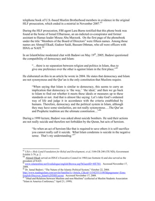 telephone book of U.S.-based Muslim Brotherhood members in evidence in the original
HLF prosecution, which ended in a mistrial in November 2007.83
During the HLF prosecution, FBI agent Lara Burns testified that this phone book was
found at the home of Ismail Elbarrasse, an un-indicted co-conspirator and former
assistant to Hamas leader Mousa Abu Marzook. On the first page of the phonebook
under the title “Members of the Board of Directors” were fifteen names. Among those
names are Ahmad Elkadi, Gadoor Saidi, Bassam Othman, who all were officers with
ISNA or NAIT.84
In an IslamOnline moderated chat with Badawi on May 19th
, 2005, Badawi questioned
the compatibility of democracy and Islam:
“…there is no separation between religion and politics in Islam, thus to
give one preference over the other is against Islam in the first place.”85
He elaborated on this in an article he wrote in 2004. He states that democracy and Islam
are not synonymous and the Qur’an is the only constitution that Muslims require.
“When saying that Islam is similar to democracy, this seems to carry an
implication that democracy is ‘the way,’ ‘the ideal,’ and then we go back
to Islam to find out whether it meets these ideals or measures up to these
standards or not. And that is almost like saying: Let’s take God’s ordained
way of life and judge it in accordance with the criteria established by
humans. Therefore, democracy and the political system in Islam, although
they may have some similarities, are not really synonymous….The Qur’an
and Prophetic tradition are the ultimate constitution…”86
During a 1999 lecture, Badawi was asked about suicide bombers. He said their actions
are not really suicide and therefore not forbidden by the Quran, but acts of heroism.
“So when an act of heroism like that is required to save others it is self-sacrifice
you cannot really call it suicide. What Islam condemns is suicide in the negative
sense. That’s my understanding.”87
83
USA v. Holy Land Foundation for Relief and Development, et al, 3:04-CR-240 (TX ND), Government
Exhibit 3-79, p. 2.
84
Ahmed Elkadi served on ISNA’s Executive Council in 1984 (see footnote 4) and also served as the
president of NAIT.
85
www.islamonline.net/livedialogue/english/Browse.asp?hGuestID=8fE7H1. Accessed November 17,
2008.
86
Dr. Jamal Badawi. “The Nature of the Islamic Political System,” October 22, 2004.
http://www.readingislam.com/servlet/Satellite?c=Article_C&cid=1154235111003&pagename=Zone-
English-Discover_Islam%2FDIELayout. Accessed November 17, 2008.
87
"Jihad and Relations between Muslims and non-Muslims" (collected at Muslim Students Association
"Islam in America Conference," April 21, 1999).
 