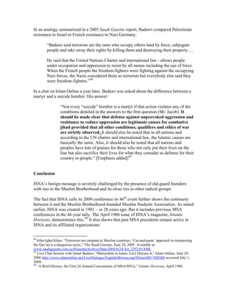 In an analogy summarized in a 2005 Saudi Gazette report, Badawi compared Palestinian
resistance to Israel to French resistance to Nazi Germany:
“Badawi said terrorists are the ones who occupy others land by force, subjugate
people and take away their rights by killing them and destroying their property….
He said that the United Nations Charter and international law - allows people
under occupation and oppression to resist by all means including the use of force.
When the French people the freedom-fighters were fighting against the occupying
Nazi forces, the Nazis considered them as terrorists but everybody else said they
were freedom-fighters.”88
In a chat on Islam Online a year later, Badawi was asked about the difference between a
martyr and a suicide bomber. His answer:
“Not every “suicide” bomber is a martyr if that action violates any of the
conditions detailed in the answers to the first question (Mr. Jacob). It
should be made clear that defense against unprovoked aggression and
resistance to reduce oppression are legitimate causes for combative
jihad provided that all other conditions, qualifiers and ethics of war
are strictly observed. It should also be noted that in all nations and
according to the UN charter and international law, the Islamic causes are
basically the same. Also, it should also be noted that all nations and
peoples have lots of praises for those who not only put their lives on the
line but also sacrifice their lives for what they consider as defense for their
country or people.” [Emphasis added]89
Conclusion
ISNA’s benign message is severely challenged by the presence of old-guard founders
with ties to the Muslim Brotherhood and its close ties to other radical groups.
The fact that ISNA calls its 2009 conference its 46th
event further shows the continuity
between it and the Muslim Brotherhood-founded Muslim Students Association. As stated
earlier, ISNA was created in 1981 – or 28 years ago. But it includes previous MSA
conferences in the 46-year tally. The April 1986 issue of ISNA’s magazine, Islamic
Horizons, demonstrates this.90
It also shows that past MSA presidents remain active in
ISNA and its affiliated organizations:
88
Irfan Iqbal Khan, “Terrorism not rampant in Muslim countries; ‘Cut-and-paste’ approach to interpreting
the Qur’an is a dangerous tactic,” The Saudi Gazette, June 24, 2005. Available at
www.saudigazette.com.sa/SGazetteArchive/Data/2005/6/24/Art_235210.XML
89
Live Chat Session with Jamal Badawi, "Martyrdom in Islam: Let's Discuss It," Islam Online, June 29,
2006 http://www.islamonline.net/LiveDialogue/English/Browse.asp?hGuestID=TbFHt0 accessed July 1,
2009.
90
“A Brief History, the First 24 Annual Conventions of MSA/ISNA,” Islamic Horizons, April 1986.
 
