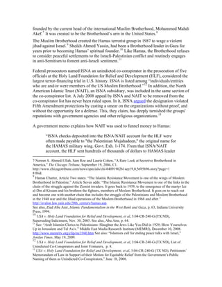 founded by the current head of the international Muslim Brotherhood, Mohammed Mahdi
Akef.7
It was created to be the Brotherhood’s arm in the United States.8
The Muslim Brotherhood created the Hamas terrorist group in 1987 to wage a violent
jihad against Israel.9
Sheikh Ahmed Yassin, had been a Brotherhood leader in Gaza for
years prior to becoming Hamas’ spiritual founder.10
Like Hamas, the Brotherhood refuses
to consider peaceful settlements to the Israeli-Palestinian conflict and routinely engages
in anti-Semitism to foment anti-Israeli sentiment.11
Federal prosecutors named ISNA an unindicted co-conspirator in the prosecution of five
officials at the Holy Land Foundation for Relief and Development (HLF), considered the
largest terror-financing trial in U.S. history. ISNA is listed among “individuals/entities
who are and/or were members of the US Muslim Brotherhood.”12
In addition, the North
American Islamic Trust (NAIT), an ISNA subsidiary, was included in the same section of
the co-conspirator list. A July 2008 appeal by ISNA and NAIT to be removed from the
co-conspirator list has never been ruled upon. In it, ISNA argued the designation violated
Fifth Amendment protections by casting a smear on the organizations without proof, and
without the opportunity for a defense. This, they claim, has deeply tarnished the groups'
reputations with government agencies and other religious organizations.13
A government memo explains how NAIT was used to funnel money to Hamas:
“ISNA checks deposited into the ISNA/NAIT account for the HLF were
often made payable to "the Palestinian Mujahadeen," the original name for
the HAMAS military wing. Govt. Exh. 1-174. From that ISNA/NAIT
account, the HLF sent hundreds of thousands of dollars to HAMAS leader
7 Noreen S. Ahmed-Ullah, Sam Roe and Laurie Cohen, “A Rare Look at Secretive Brotherhood in
America,” The Chicago Tribune, September 19, 2004, C1.
http://www.chicagotribune.com/news/specials/chi-0409190261sep19,0,5695696.story?page=1
8 Ibid.
9
Hamas Charter, Article Two states: “The Islamic Resistance Movement is one of the wings of Moslem
Brotherhood in Palestine.” Article Seven adds: “The Islamic Resistance Movement is one of the links in the
chain of the struggle against the Zionist invaders. It goes back to 1939, to the emergence of the martyr Izz
al-Din al Kissam and his brethren the fighters, members of Moslem Brotherhood. It goes on to reach out
and become one with another chain that includes the struggle of the Palestinians and Moslem Brotherhood
in the 1948 war and the Jihad operations of the Moslem Brotherhood in 1968 and after.”
http://avalon.law.yale.edu/20th_century/hamas.asp.
See also, Ziad Abu Amr, Islamic Fundamentalism in the West Bank and Gaza, p. 63, Indiana University
Press, 1994.
10
USA v. Holy Land Foundation for Relief and Development, et al, 3:04-CR-240-G (TX ND),
Superseding Indictment, Nov. 30, 2005. See also, Abu Amr, p. 64.
11
See: “Arab Islamist Clerics to Palestinians: Slaughter the Jews Like You Did in 1929; Blow Yourselves
Up in Jerusalem and Tel Aviv.” Middle East Media Research Institute (MEMRI), December 10, 2008.
http://www.memritv.org/clip/en/1940.htm See also: “Islamists call for ending peace talks with Israel,”
Jordan Times, May 19, 2009.
12
USA v. Holy Land Foundation for Relief and Development, et al, 3:04-CR-240-G (TX ND), List of
Unindicted Co-Conspirators and Joint Venturers, p. 8.
13
USA v. Holy Land Foundation for Relief and Development, et al, 3:04-CR-240-G (TX ND), Petitioners’
Memorandum of Law in Support of their Motion for Equitable Relief from the Government’s Public
Naming of them as Unindicted Co-Conspirators,” June 18, 2008.
 