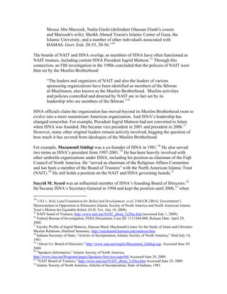 Mousa Abu Marzook, Nadia Elashi (defendant Ghassan Elashi's cousin
and Marzook's wife), Sheikh Ahmed Yassin's Islamic Center of Gaza, the
Islamic University, and a number of other individuals associated with
HAMAS. Govt. Exh. 20-55, 20-56.”14
The boards of NAIT and ISNA overlap, as members of ISNA have often functioned as
NAIT trustees, including current ISNA President Ingrid Mattson.15
Through this
connection, an FBI investigation in the 1980s concluded that the policies of NAIT were
then set by the Muslim Brotherhood:
“The leaders and organizers of NAIT and also the leaders of various
sponsoring organizations have been identified as members of the Ikhwan
al-Muslimeen, also known as the Muslim Brotherhood. Muslim activities
and policies controlled and directed by NAIT are in fact set by its
leadership who are members of the Ikhwan.”16
ISNA officials claim the organization has moved beyond its Muslim Brotherhood roots to
evolve into a more mainstream American organization. And ISNA’s leadership has
changed somewhat. For example, President Ingrid Mattson had not converted to Islam
when ISNA was founded. She became vice president in 2001 and president in 2006.17
However, many other original leaders remain actively involved, begging the question of
how much it has severed from ideologies of the Muslim Brotherhood.
For example, Muzammil Siddiqi was a co-founder of ISNA in 1981.18
He also served
two terms as ISNA’s president from 1997-2001.19
He has been heavily involved with
other umbrella organizations under ISNA, including his position as chairman of the Fiqh
Council of North America. He “served as chairman of the Religious Affairs Committee
and has been a member of the Board of Trustees” with the North American Islamic Trust
(NAIT).20
He still holds a position on the NAIT and ISNA governing boards.21
Sayyid M. Syeed was an influential member of ISNA’s founding Board of Directors.22
He became ISNA’s Secretary-General in 1994 and kept the position until 2006,23
when
14
USA v. Holy Land Foundation for Relief and Development, et al,.3:04-CR-240-G, Government’s
Memorandum in Opposition to Petitioners Islamic Society of North America and North American Islamic
Trust’s Motion for Equitable Relief, (N.D. Tex. July 10, 2008).
15
NAIT board of Trustees, http://www.nait.net/NAIT_about_%20us.htm (accessed July 1, 2009).
16
Federal Bureau of Investigation, FOIA Documents, Case ID: 1111944-000, Release Date: April 29,
2008.
17
Faculty Profile of Ingrid Mattson, Duncan Black Macdonald Center for the Study of Islam and Christian-
Muslim Relations, Hartford Seminary. http://macdonald.hartsem.edu/mattson.htm.
18
Indiana Secretary of State, “Articles of Incorporation, Islamic Society of North America,” filed July 14,
1981.
19
“About Us: Board of Directors,” http://www.isna.net/majlis/Muzammil_Siddiqi.asp. Accessed June 29,
2009.
20
“Speakers Information,” Islamic Society of North America,
http://www.isna.net/Programs/pages/Speakers-Services.aspx#66 Accessed June 29, 2009.
21
“NAIT Board of Trustees,” http://www.nait.net/NAIT_about_%20us.htm Accessed June 29, 2009.
22
Islamic Society of North America, Articles of Incorporation, State of Indiana, 1981.
 