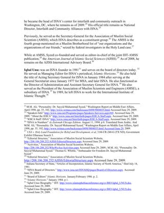he became the head of ISNA’s center for interfaith and community outreach in
Washington, DC, where he remains as of 2009.24
His official title remains as National
Director, Interfaith and Community Alliances with ISNA.25
Previously, he served as the Secretary-General for the Association of Muslim Social
Scientists (AMSS), which ISNA describes as a constituent group.26
The AMSS is the
fourth group mentioned on a Muslim Brotherhood list of “our organizations and the
organizations of our friends,” seized by federal investigators in the Holy Land case.27
While at AMSS, Syeed co-founded and served as editor-in-chief of the joint IIIT-AMSS
publication,28
the American Journal of Islamic Social Sciences (AJISS).29
As of 2008, he
remains on the AJISS International Advisory Board.30
Iqbal Unus was an ISNA founder in 198131
and serves on the board of directors today. 32
He served as Managing Editor for ISNA’s periodical, Islamic Horizons.33
He also held
the title of Acting Secretary General for ISNA in January 1984 after serving at the
General Secretariat since January 1977 for MSA, and later ISNA. He also functioned as
the Director of Administration and Assistant Secretary General for ISNA.34
He also
served as the President of the Association of Muslim Scientists and Engineers (AMSE), a
subsidiary of ISNA.35
In 1989, he left ISNA to work for the International Institute of
Islamic Thought.36
23
M.M. Ali, “Personality: Dr. Sayyid Muhammad Syeed,” Washington Report on Middle East Affairs,
April 1998, pp. 35, 102, http://www.wrmea.com/backissues/0498/9804035.html Accessed June 29, 2009.
24
“Speakers Info” http://www.isna.net/Programs/pages/Speakers-Services.aspx#69. Accessed June 29,
2009. “About the IOICA” http://www.isna.net/Interfaith/pages/IOICA-Staff.aspx. Accessed June 29, 2009.
25
“IOICA Staff: ISNA” http://www.isna.net/Interfaith/pages/IOICA-Staff.aspx. Accessed June 29, 2009.
26
“ISNA in Numbers” Az-Zaitonah Chicago Edition. August 11, 1994. p 8. Translated from Arabic. And
M.M. Ali, “Personality: Dr. Sayyid Muhammad Syeed,” Washington Report on Middle East Affairs, April
1998, pp. 35, 102, http://www.wrmea.com/backissues/0498/9804035.html Accessed June 29, 2009.
27
USA v. Holy Land Foundation for Relief and Development, et al, 3:04-CR-240-G (TX ND), Government
Exhibit Elbarasse Search 3.
28
“Editorial Structure,” Association of Muslim Social Scientists Website,
http://208.106.208.252/AJISS/EditorialStructure.aspx Accessed June 29, 2009.
29
“Activities,” Association of Muslim Social Scientists Website,
http://208.106.208.252/WhoWeAre/Activities.aspx Accessed June 29, 2009.; M.M. Ali, “Personality: Dr.
Sayyid Muhammad Syeed.” Thomas G. Whittle, “Ambassador for Freedom Dr. Sayyid Muhammad
Syeed.”
30
“Editorial Structure,” Association of Muslim Social Scientists Website,
http://208.106.208.252/AJISS/EditorialStructure.aspx Accessed June 29, 2009.
31
Indiana Secretary of State, “Articles of Incorporation, Islamic Society of North America,” filed July 14,
1981.
32
“ISNA Board of Directors.” http://www.isna.net/ISNAHQ/pages/Board-of-Directors.aspx. Accessed
June 29, 2009.
33
“Board of Editors” Islamic Horizons. January/February 1986. p. 2.
34
“Islamic Horizons.” January 1984. p 1.
35
“Iqbal Unus Biography.” IIIT. http://www.islamophobiaconference.org/cv/BIO-Iqbal_UNUS.doc.
Accessed June 29, 2009.
36
“Iqbal Unus Biography.” IIIT. http://www.islamophobiaconference.org/cv/BIO-Iqbal_UNUS.doc.
Accessed June 29, 2009.
 
