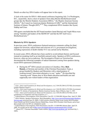 Details on other key ISNA leaders will appear later in this report.
A look at the roster for ISNA’s 46th annual conference beginning July 2 in Washington,
D.C., meanwhile, shows a host of speakers from other Muslim Brotherhood-rooted
groups like the Muslim Students Association (MSA),37
the Muslim American Society
(MAS),38
the Council on American-Islamic Relations (CAIR)39
and the International
Institute of Islamic Thought (IIIT).40 41
They complement ISNA founders like Syeed,
Siddiqi and Unus.
FBI agents concluded that the IIIT board members Jamal Barzinji and Yaqub Mirza were
among "members and leaders of the IKHWAN" and that the IIIT itself was a
Brotherhood arm.42
Rhetoric by ISNA Speakers
In previous years, ISNA conferences featured numerous comments calling for jihad,
support for terrorism, radical Islam and criticism of U.S. government investigations,
including expressions of doubt whether 9/11 was carried out by Muslims.
In recent years, ISNA officials have been careful to avoid militant rhetoric and focused
instead on remaking itself as an interfaith outreach entity. Speakers at ISNA conferences,
however, often are not as judicious. The Investigative Project on Terrorism has
documented the following examples of radical statements coming from speakers during
recent ISNA-sponsored conferences:
During the 45th
ISNA annual convention in Columbus, Ohio, Rick
Hannis, a Christian and member of the Christian Peacemakers Team, a
group founded by Quakers and Menonites with a stated purpose of
working toward “nonviolent alternative to war,” spoke.43
He described the
“amazing work” Hamas does in West Bank education and health care and
supposedly non-violent leaders of that organization:
37
USA v. Holy Land Foundation for Relief and Development, et al, 3:04-CR-240-G (TX ND), Government
Exhibit Elbarasse Search 1.
38
USA v. Holy Land Foundation for Relief and Development, et al, 3:04-CR-240-G (TX ND), Government
Exhibit 3-79, Articles of Incorporation, Muslim American Society, State of Illinois, June 11, 1993.
39
USA v. Holy Land Foundation for Relief and Development, et al, 3:04-CR-240-G (TX ND), List of
Unindicted Co-Conspirators and Joint Venturers, p. 5.
40
Federal Bureau of Investigation, FOIA Documents, Case ID: 1111944-000, Release Date: April 29, 2008
41
ISNA Website, Speakers Information, Short Biographies, http://www.isna.net/Programs/pages/Speakers-
Services.aspx (accessed June 29, 2009). CAIR Executive Director Nihad Awad, former MAS President
Esam Omeish and MAS-Freedom Director Mahdi Bray, former MSA President Altaf Husain, and at least
three people tied to the IIIT are scheduled to speak.
42
Federal Bureau of Investigation, FOIA Documents, Case ID: 1111944-000, Release Date: April 29,
2008. An excerpt can be seen at http://www.investigativeproject.org/documents/misc/159.pdf.
43
“About CPT,” Christian Peacemaker Teams website, http://www.cpt.org/about_cpt, (accessed July 1,
2009).
 