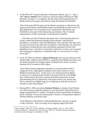 At the ISNA 44th
Annual Conference in Rosemont, Illinois, Aug. 31 – Sep. 3,
2007, Parvez Ahmed of the Council on American-Islamic Relations (CAIR)
defended “resistance” to occupation. He also tried to distinguish between Al
Qaeda and terrorist groups with political wings like Hamas and Hizballah:
“One of the most difficult topics for the Muslim community to talk about is the
question about Hamas and Hizballah. Hamas and Hizballah are both on the U.S.
State Department’s list of foreign terrorist organizations. But Hamas and
Hizballah are also part of their democratic governments. They’re elected
representatives of their own people. So this presents a problem.
... And when you look at historical precedent, there is historical precedence in
trying to make that distinction [among terrorist groups]. And historical
precedence is in Ireland, where Irish Republican Army and Sein Finn, they were,
one part was terrorist; the other part was political. And ultimately, the solution to
the problem in Ireland did not come until Britain negotiated with the Irish
Republican Army. And that is a lesson that is often lost over here, not to mention
that resistance to occupation is a legitimate right. It is, you can say it’s a God-
given right.”47
At the 43rd
ISNA Conference, Salam al-Marayati, the Executive Director of the
Muslm Public Affairs Council (MPAC), complained that Middle East policy was
not being dictated by the struggle against al-Qaeda but by Israel in trying to
eliminate all of its enemies in the region.
“And I think what has happened is that there is now this political shift to
change this from a fight against al-Qaeda to this whole creation of a new
Middle East that they have. So the issue is not centered around al-Qaeda
as much as it is centered around whatever the powers that be in the Middle
East, with the power obviously centered around the government of Israel
and eliminating all of its adversaries in the region one by one, step by step.
That is what the new Middle East now is beginning to look like in terms of
the policy of the United States.”48
During ISNA’s 2006 convention, Kamran Memon, an attorney from Muslims
for a Safe America, asked the audience to raise their hands if they believed Al
Qaeda committed the 9/11 attacks. In response to their raised hands, he helped to
justify Al Qaeda’s actions by discussing how America’s foreign policy helped to
infuriate Muslims around the world.
“Some Muslims in the Muslim world decided that they were just not going
to take it anymore. They were angry at our ongoing support from their
47
Parvez Ahmed , ISNA 44th
Annual Conference, Rosemont, Illinois, Aug. 31 – Sep. 3, 2007.
48
Salam Al-Marayati. “Muslims for a Safe America,” ISNA 43rd
Annual Conference, Rosemont
Convention Center, Chicago, IL, September 1-4, 2006.
 
