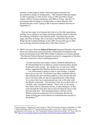 enemies, so they began to attack American targets to pressure our
government to change its foreign policy. They attacked American targets
in 1992 in Somalia; in 1993 in New York; in 1995 and 1996 in Saudi
Arabia; 1998 in Tanzania and Kenya; and 2000 in Yemen. But the U.S.
government did not change its foreign policy, so those Muslims who
decided that they weren’t going to take it anymore attacked America on
September 11.
...They are also angry at us because they look at us, the elder generations,
and they see us sitting on our hands not doing anything serious to alleviate
the suffering of Muslims in the Muslim world. And when they get that
angry, then they do things, like if you believe that Muslims did it, they do
things like the London bombings in July 2005; because they see no other
way to change American foreign policy other than violence.”49
MPAC Executive Director Salam al-Marayati denigrated Muslims who provide
tips to law enforcement and criticized law enforcement investigations that
involved informants at the 2005 ISNA Dallas Conference at a session entitled
“The Muslim Political Outreach Agenda (Constructive engagement of Muslims
with other Americans in these challenging times):”
“Counter-terrorism and counter-violence should be defined by us.
We should define how an effective counter-terrorism policy should
be pursued in this country. So, number one, we reject any effort,
notion, suggestion that Muslims should start spying on one another
... Law enforcement is going to come to your mosque; it already
has as far as I can tell. Everywhere I go either somebody tells me
that officials have met with them publicly or they tell me that they
know who those folks are that are representing law enforcement.
So we know they have communicated one way or the other with
the Muslim community. The question is how do you deal with it in
a healthy, open, transparent manner. That is why we are saying
have them come in community forums, in open-dialogues, so they
come through the front door and you prevent them having to come
from the back door. This transparent policy will then set the
Muslim American community to be a community that has the
image of being part of the solution in counterterrorism not part of
the problem.”50
49
Kamran Memon, “Muslims for a Safe America,” ISNA 43rd Annual Conference. September 1-4, 2006.
50
Salam al-Marayati, ISNA 42nd
Annual Conference, Dallas, Texas, July 1, 2005. For more recent
developments on this theme, see “Fact Checking the Mosque Infiltration Kerfuffle,” IPT News, April 24,
2009. http://www.investigativeproject.org/1024/fact-checking-the-mosque-infiltration-kerfuffle.
 