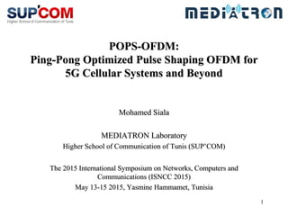 1
POPS-OFDM:
Ping-Pong Optimized Pulse Shaping OFDM for
5G Cellular Systems and Beyond
Mohamed Siala
MEDIATRON Laboratory
Higher School of Communication of Tunis (SUP’COM)
The 2015 International Symposium on Networks, Computers and
Communications (ISNCC 2015)
May 13-15 2015, Yasmine Hammamet, Tunisia
 