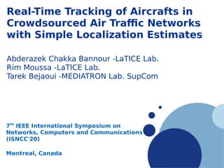 Company
LOGO
Real-Time Tracking of Aircrafts in
Crowdsourced Air Traffic Networks
with Simple Localization Estimates
Abderazek Chakka Bannour -LaTICE Lab.
Rim Moussa -LaTICE Lab.
Tarek Bejaoui -MEDIATRON Lab. SupCom
7th
IEEE International Symposium on
Networks, Computers and Communications
(ISNCC'20)
Montreal, Canada
 