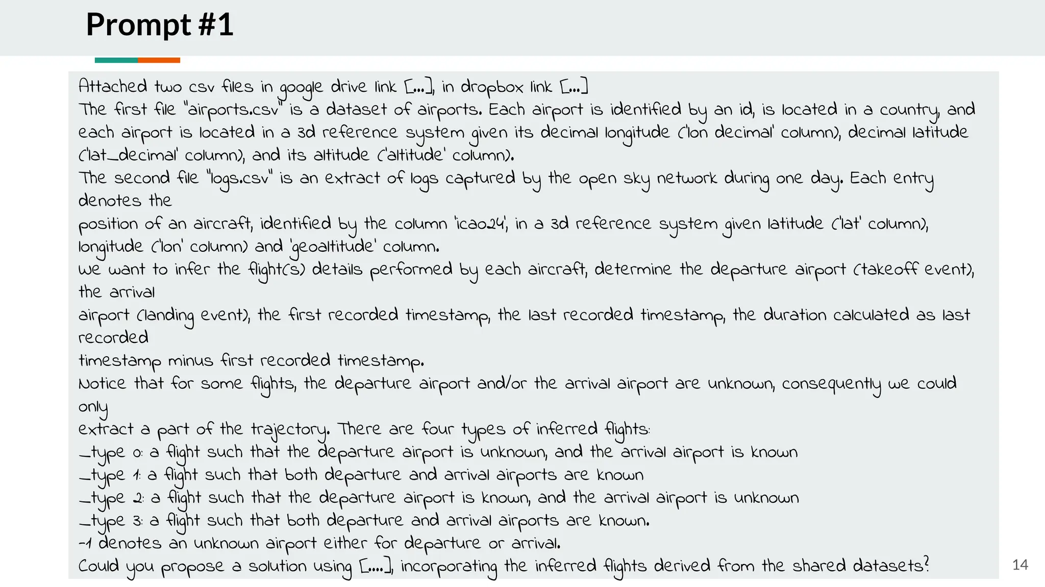 Prompt #1
14
Attached two csv files in google drive link [...], in dropbox link [...]
The first file "airports.csv" is a dataset of airports. Each airport is identified by an id, is located in a country, and
each airport is located in a 3d reference system given its decimal longitude ('lon decimal' column), decimal latitude
('lat_decimal' column), and its altitude ('altitude' column).
The second file "logs.csv" is an extract of logs captured by the open sky network during one day. Each entry
denotes the
position of an aircraft, identified by the column 'icao24', in a 3d reference system given latitude ('lat' column),
longitude ('lon' column) and 'geoaltitude' column.
We want to infer the flight(s) details performed by each aircraft, determine the departure airport (takeoff event),
the arrival
airport (landing event), the first recorded timestamp, the last recorded timestamp, the duration calculated as last
recorded
timestamp minus first recorded timestamp.
Notice that for some flights, the departure airport and/or the arrival airport are unknown, consequently we could
only
extract a part of the trajectory. There are four types of inferred flights:
_type 0: a flight such that the departure airport is unknown, and the arrival airport is known
_type 1: a flight such that both departure and arrival airports are known
_type 2: a flight such that the departure airport is known, and the arrival airport is unknown
_type 3: a flight such that both departure and arrival airports are known.
-1 denotes an unknown airport either for departure or arrival.
Could you propose a solution using [....], incorporating the inferred flights derived from the shared datasets?
 