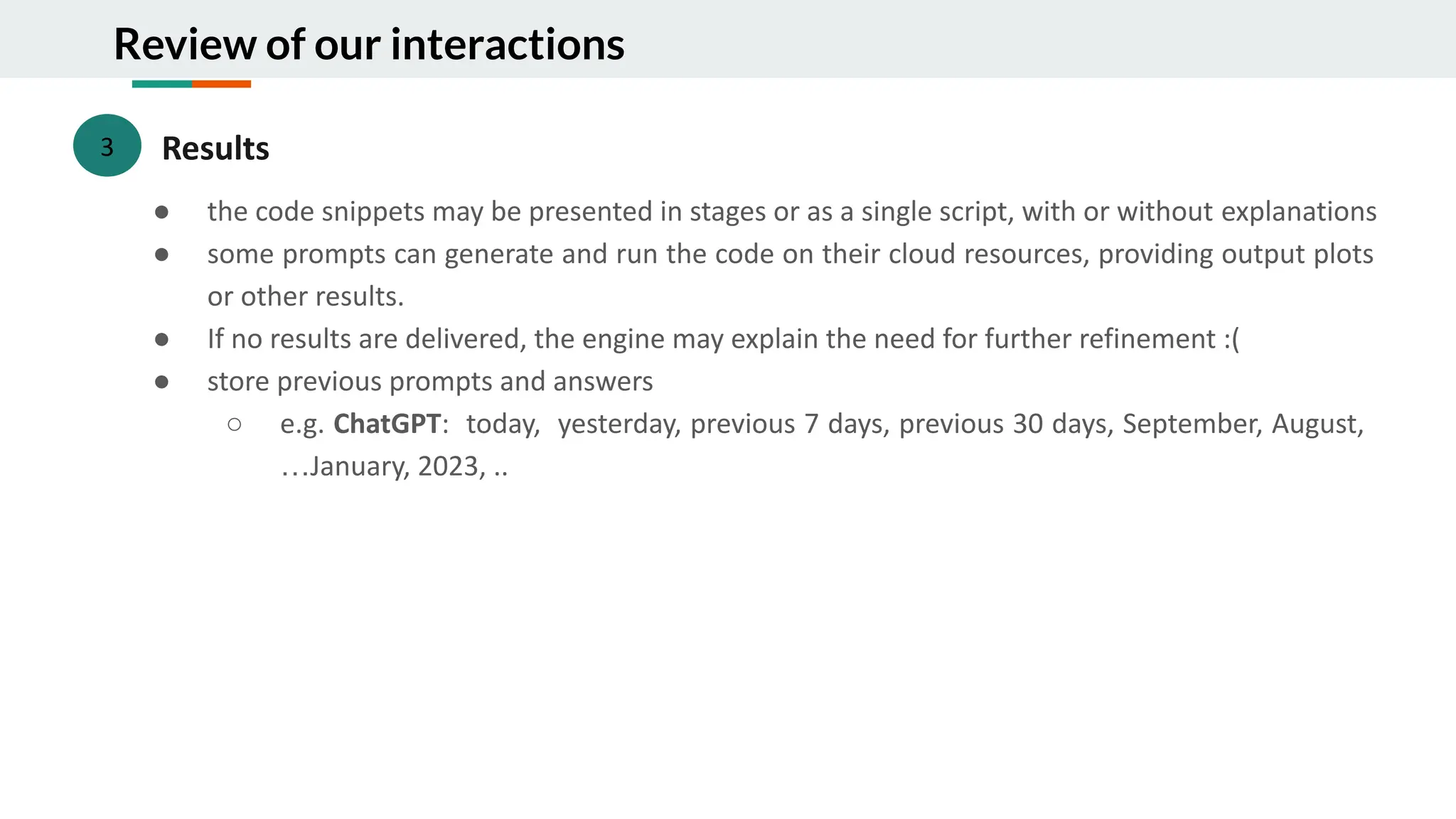 Review of our interactions
3 Results
● the code snippets may be presented in stages or as a single script, with or without explanations
● some prompts can generate and run the code on their cloud resources, providing output plots
or other results.
● If no results are delivered, the engine may explain the need for further refinement :(
● store previous prompts and answers
○ e.g. ChatGPT: today, yesterday, previous 7 days, previous 30 days, September, August,
…January, 2023, ..
 