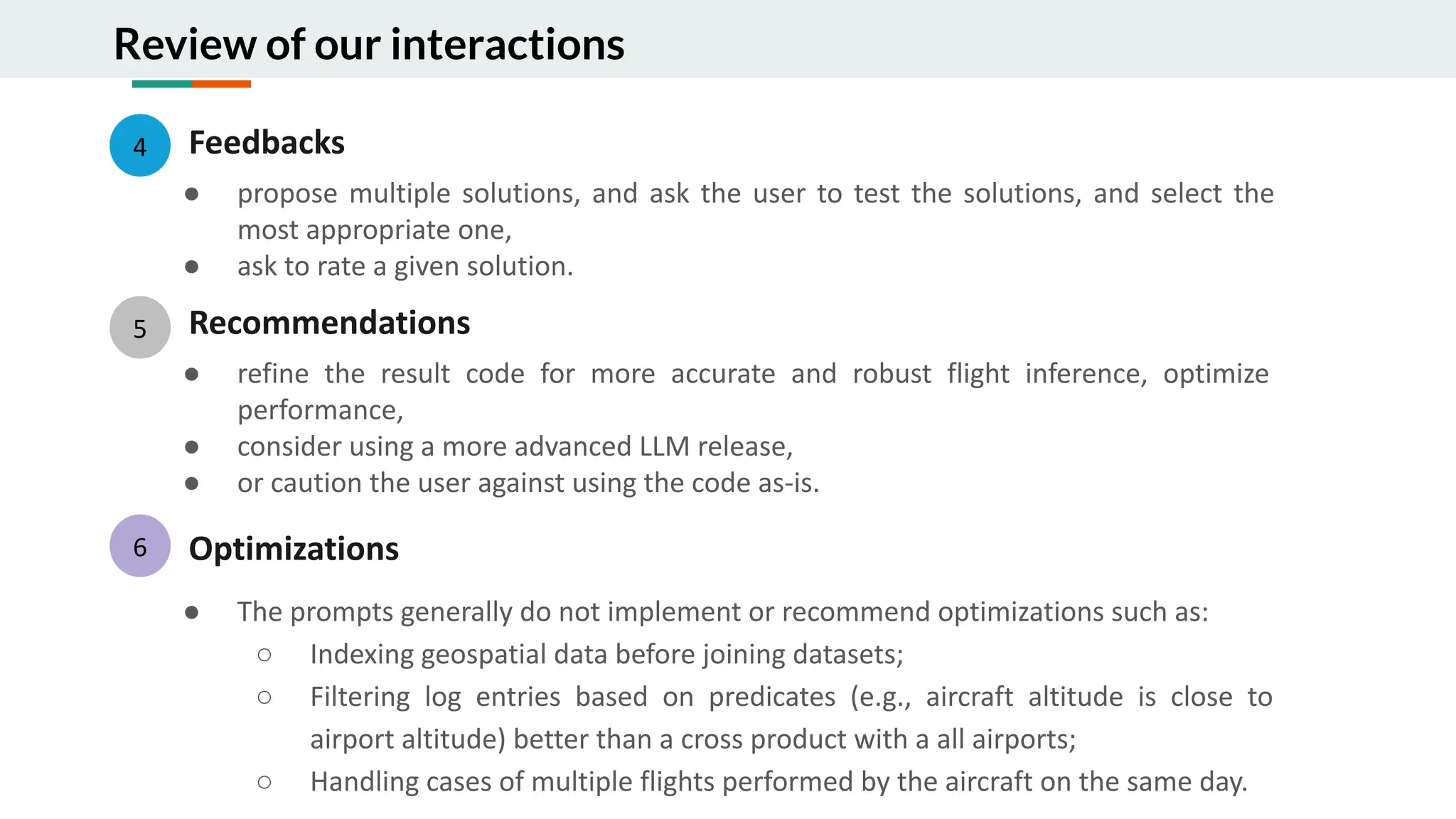 Review of our interactions
4 Feedbacks
● propose multiple solutions, and ask the user to test the solutions, and select the
most appropriate one,
● ask to rate a given solution.
5 Recommendations
● refine the result code for more accurate and robust flight inference, optimize
performance,
● consider using a more advanced LLM release,
● or caution the user against using the code as-is.
Optimizations
● The prompts generally do not implement or recommend optimizations such as:
○ Indexing geospatial data before joining datasets;
○ Filtering log entries based on predicates (e.g., aircraft altitude is close to
airport altitude) better than a cross product with a all airports;
○ Handling cases of multiple flights performed by the aircraft on the same day.
6
 