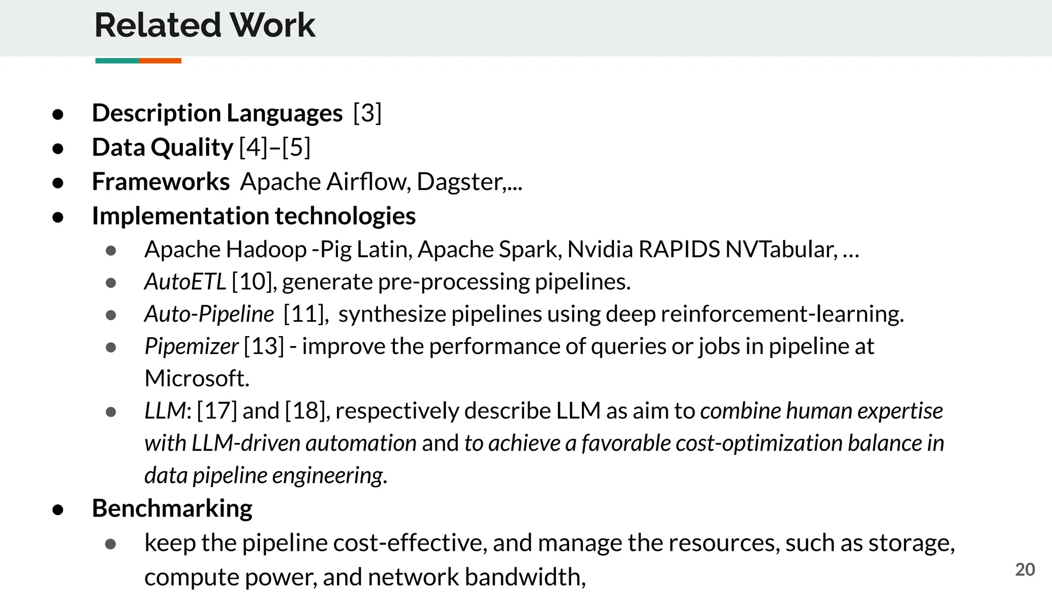 Related Work
20
● Description Languages [3]
● Data Quality [4]–[5]
● Frameworks Apache Airﬂow, Dagster,...
● Implementation technologies
● Apache Hadoop -Pig Latin, Apache Spark, Nvidia RAPIDS NVTabular, …
● AutoETL [10], generate pre-processing pipelines.
● Auto-Pipeline [11], synthesize pipelines using deep reinforcement-learning.
● Pipemizer [13] - improve the performance of queries or jobs in pipeline at
Microsoft.
● LLM: [17] and [18], respectively describe LLM as aim to combine human expertise
with LLM-driven automation and to achieve a favorable cost-optimization balance in
data pipeline engineering.
● Benchmarking
● keep the pipeline cost-effective, and manage the resources, such as storage,
compute power, and network bandwidth,
 