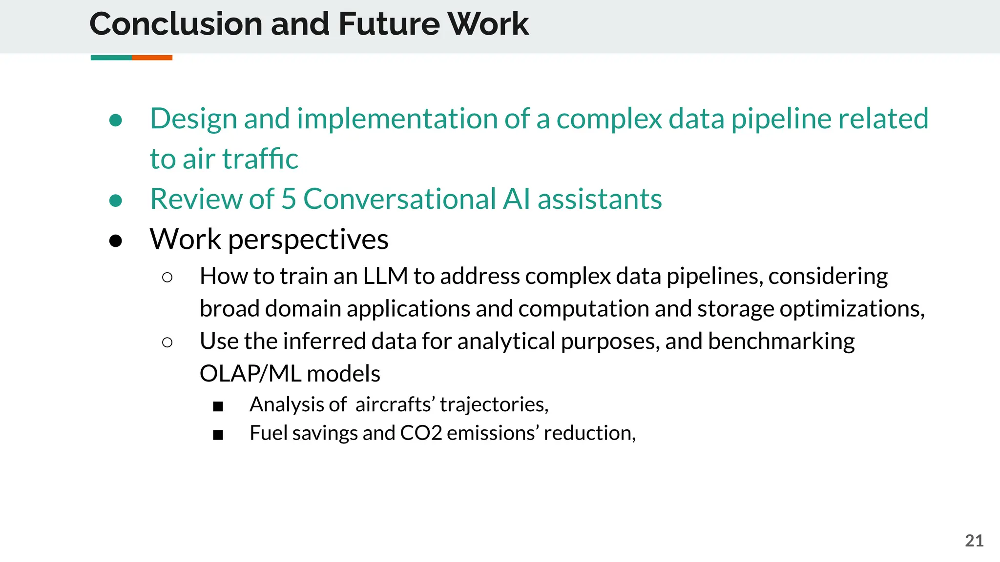 Conclusion and Future Work
● Design and implementation of a complex data pipeline related
to air trafﬁc
● Review of 5 Conversational AI assistants
● Work perspectives
○ How to train an LLM to address complex data pipelines, considering
broad domain applications and computation and storage optimizations,
○ Use the inferred data for analytical purposes, and benchmarking
OLAP/ML models
■ Analysis of aircrafts’ trajectories,
■ Fuel savings and CO2 emissions’ reduction,
21
 