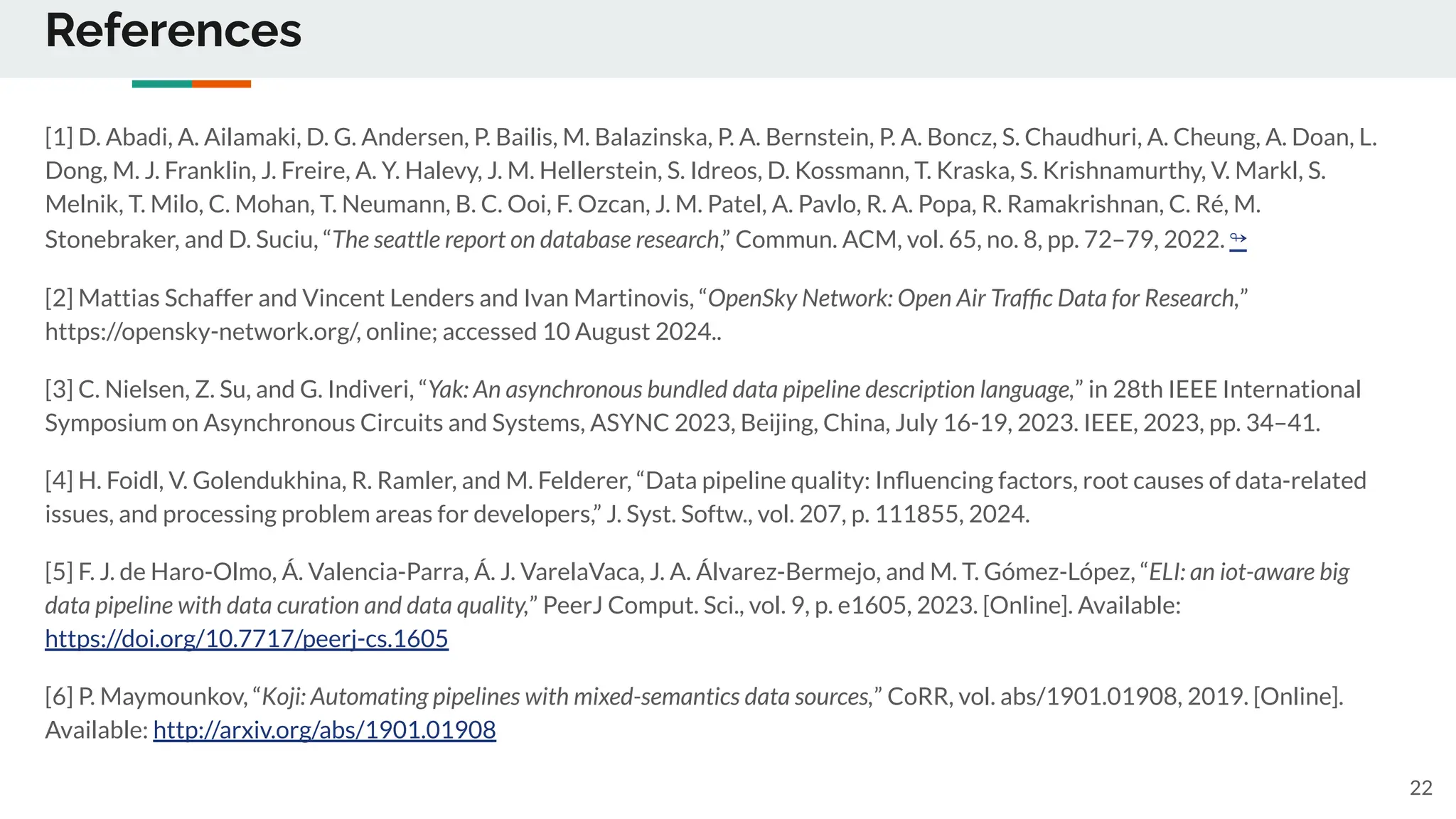 References
[1] D. Abadi, A. Ailamaki, D. G. Andersen, P. Bailis, M. Balazinska, P. A. Bernstein, P. A. Boncz, S. Chaudhuri, A. Cheung, A. Doan, L.
Dong, M. J. Franklin, J. Freire, A. Y. Halevy, J. M. Hellerstein, S. Idreos, D. Kossmann, T. Kraska, S. Krishnamurthy, V. Markl, S.
Melnik, T. Milo, C. Mohan, T. Neumann, B. C. Ooi, F. Ozcan, J. M. Patel, A. Pavlo, R. A. Popa, R. Ramakrishnan, C. Ré, M.
Stonebraker, and D. Suciu, “The seattle report on database research,” Commun. ACM, vol. 65, no. 8, pp. 72–79, 2022. ↬
[2] Mattias Schaffer and Vincent Lenders and Ivan Martinovis, “OpenSky Network: Open Air Trafﬁc Data for Research,”
https://opensky-network.org/, online; accessed 10 August 2024..
[3] C. Nielsen, Z. Su, and G. Indiveri, “Yak: An asynchronous bundled data pipeline description language,” in 28th IEEE International
Symposium on Asynchronous Circuits and Systems, ASYNC 2023, Beijing, China, July 16-19, 2023. IEEE, 2023, pp. 34–41.
[4] H. Foidl, V. Golendukhina, R. Ramler, and M. Felderer, “Data pipeline quality: Inﬂuencing factors, root causes of data-related
issues, and processing problem areas for developers,” J. Syst. Softw., vol. 207, p. 111855, 2024.
[5] F. J. de Haro-Olmo, Á. Valencia-Parra, Á. J. VarelaVaca, J. A. Álvarez-Bermejo, and M. T. Gómez-López, “ELI: an iot-aware big
data pipeline with data curation and data quality,” PeerJ Comput. Sci., vol. 9, p. e1605, 2023. [Online]. Available:
https://doi.org/10.7717/peerj-cs.1605
[6] P. Maymounkov, “Koji: Automating pipelines with mixed-semantics data sources,” CoRR, vol. abs/1901.01908, 2019. [Online].
Available: http://arxiv.org/abs/1901.01908
22
 