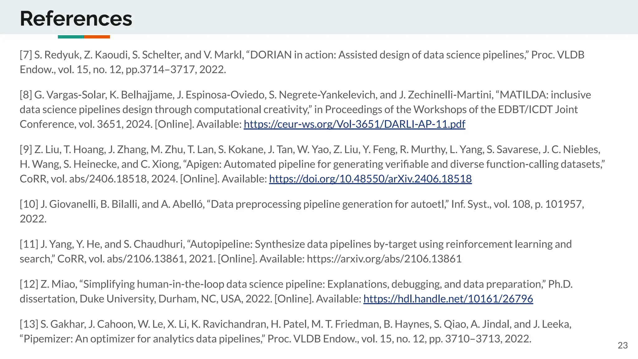 References
[7] S. Redyuk, Z. Kaoudi, S. Schelter, and V. Markl, “DORIAN in action: Assisted design of data science pipelines,” Proc. VLDB
Endow., vol. 15, no. 12, pp.3714–3717, 2022.
[8] G. Vargas-Solar, K. Belhajjame, J. Espinosa-Oviedo, S. Negrete-Yankelevich, and J. Zechinelli-Martini, “MATILDA: inclusive
data science pipelines design through computational creativity,” in Proceedings of the Workshops of the EDBT/ICDT Joint
Conference, vol. 3651, 2024. [Online]. Available: https://ceur-ws.org/Vol-3651/DARLI-AP-11.pdf
[9] Z. Liu, T. Hoang, J. Zhang, M. Zhu, T. Lan, S. Kokane, J. Tan, W. Yao, Z. Liu, Y. Feng, R. Murthy, L. Yang, S. Savarese, J. C. Niebles,
H. Wang, S. Heinecke, and C. Xiong, “Apigen: Automated pipeline for generating veriﬁable and diverse function-calling datasets,”
CoRR, vol. abs/2406.18518, 2024. [Online]. Available: https://doi.org/10.48550/arXiv.2406.18518
[10] J. Giovanelli, B. Bilalli, and A. Abelló, “Data preprocessing pipeline generation for autoetl,” Inf. Syst., vol. 108, p. 101957,
2022.
[11] J. Yang, Y. He, and S. Chaudhuri, “Autopipeline: Synthesize data pipelines by-target using reinforcement learning and
search,” CoRR, vol. abs/2106.13861, 2021. [Online]. Available: https://arxiv.org/abs/2106.13861
[12] Z. Miao, “Simplifying human-in-the-loop data science pipeline: Explanations, debugging, and data preparation,” Ph.D.
dissertation, Duke University, Durham, NC, USA, 2022. [Online]. Available: https://hdl.handle.net/10161/26796
[13] S. Gakhar, J. Cahoon, W. Le, X. Li, K. Ravichandran, H. Patel, M. T. Friedman, B. Haynes, S. Qiao, A. Jindal, and J. Leeka,
“Pipemizer: An optimizer for analytics data pipelines,” Proc. VLDB Endow., vol. 15, no. 12, pp. 3710–3713, 2022.
23
 