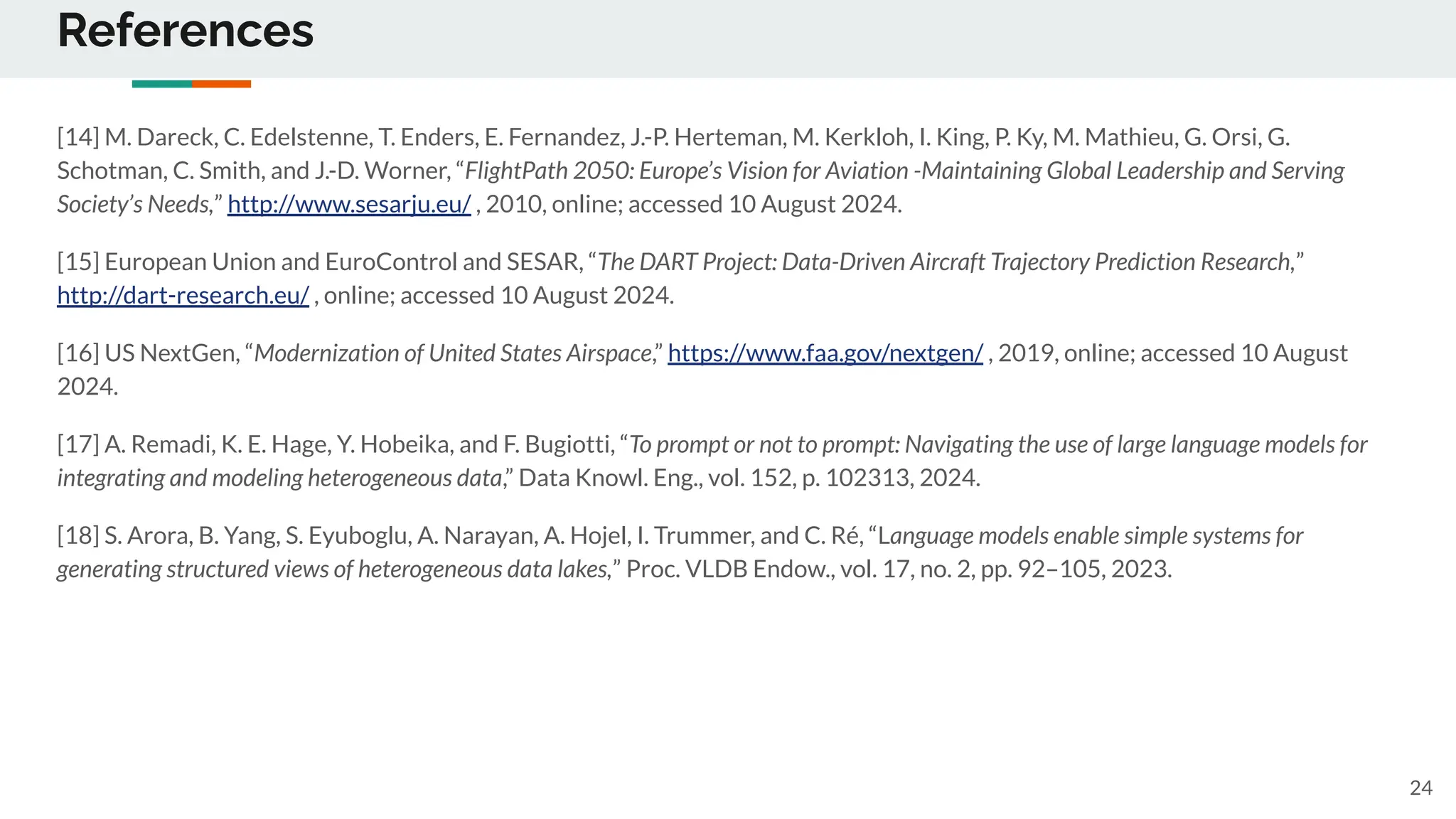 References
[14] M. Dareck, C. Edelstenne, T. Enders, E. Fernandez, J.-P. Herteman, M. Kerkloh, I. King, P. Ky, M. Mathieu, G. Orsi, G.
Schotman, C. Smith, and J.-D. Worner, “FlightPath 2050: Europe’s Vision for Aviation -Maintaining Global Leadership and Serving
Society’s Needs,” http://www.sesarju.eu/ , 2010, online; accessed 10 August 2024.
[15] European Union and EuroControl and SESAR, “The DART Project: Data-Driven Aircraft Trajectory Prediction Research,”
http://dart-research.eu/ , online; accessed 10 August 2024.
[16] US NextGen, “Modernization of United States Airspace,” https://www.faa.gov/nextgen/ , 2019, online; accessed 10 August
2024.
[17] A. Remadi, K. E. Hage, Y. Hobeika, and F. Bugiotti, “To prompt or not to prompt: Navigating the use of large language models for
integrating and modeling heterogeneous data,” Data Knowl. Eng., vol. 152, p. 102313, 2024.
[18] S. Arora, B. Yang, S. Eyuboglu, A. Narayan, A. Hojel, I. Trummer, and C. Ré, “Language models enable simple systems for
generating structured views of heterogeneous data lakes,” Proc. VLDB Endow., vol. 17, no. 2, pp. 92–105, 2023.
24
 