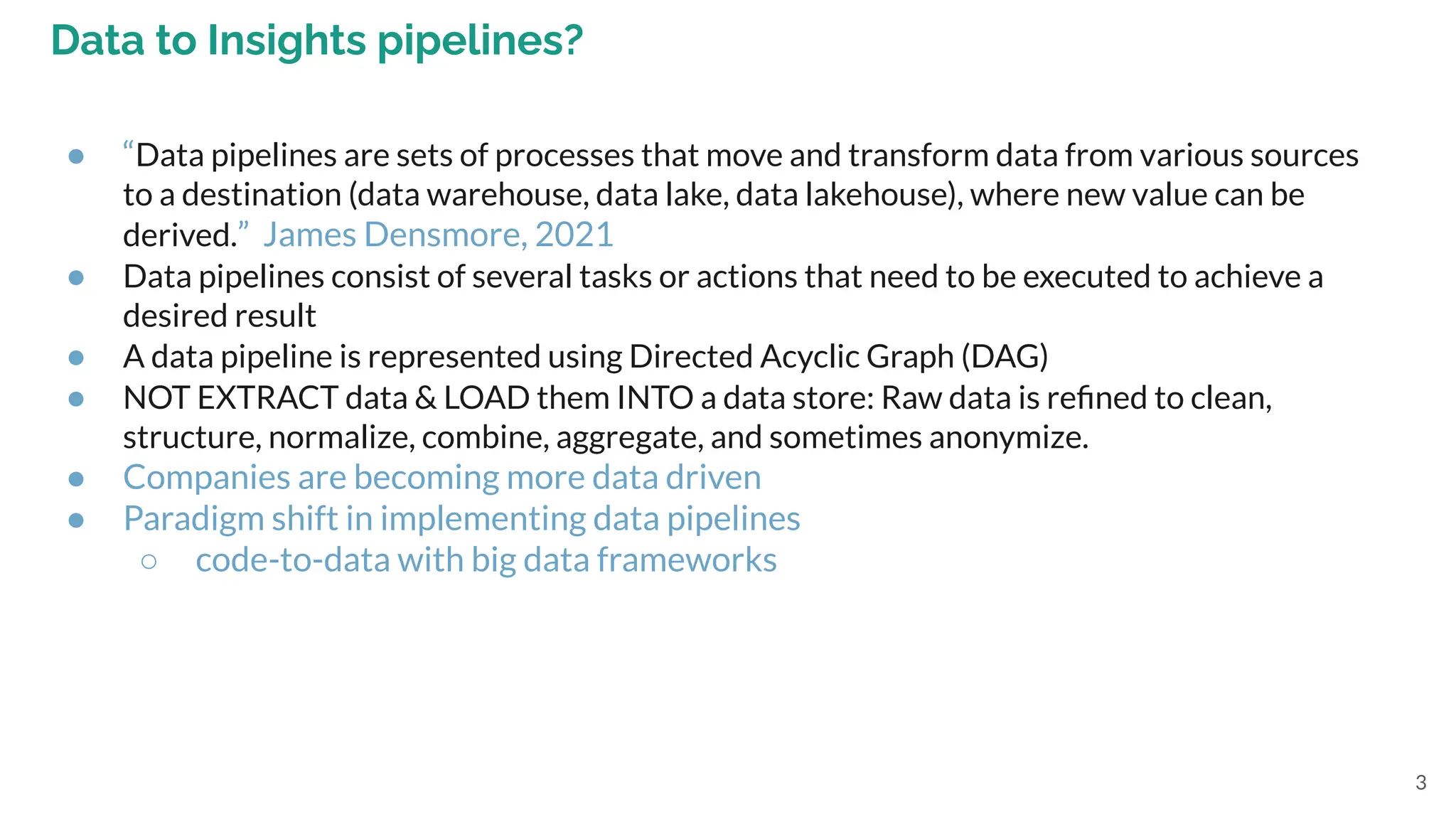 3
Data to Insights pipelines?
● “Data pipelines are sets of processes that move and transform data from various sources
to a destination (data warehouse, data lake, data lakehouse), where new value can be
derived.” James Densmore, 2021
● Data pipelines consist of several tasks or actions that need to be executed to achieve a
desired result
● A data pipeline is represented using Directed Acyclic Graph (DAG)
● NOT EXTRACT data & LOAD them INTO a data store: Raw data is reﬁned to clean,
structure, normalize, combine, aggregate, and sometimes anonymize.
● Companies are becoming more data driven
● Paradigm shift in implementing data pipelines
○ code-to-data with big data frameworks
 