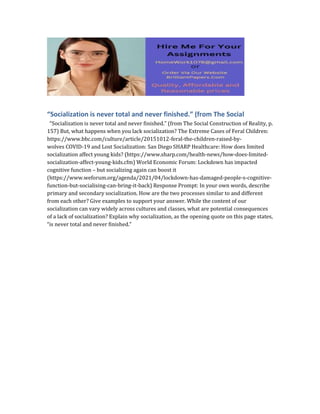“Socialization is never total and never finished.” (from The Social
“Socialization is never total and never finished.” (from The Social Construction of Reality, p.
157) But, what happens when you lack socialization? The Extreme Cases of Feral Children:
https://www.bbc.com/culture/article/20151012-feral-the-children-raised-by-
wolves COVID-19 and Lost Socialization: San Diego SHARP Healthcare: How does limited
socialization affect young kids? (https://www.sharp.com/health-news/how-does-limited-
socialization-affect-young-kids.cfm) World Economic Forum: Lockdown has impacted
cognitive function – but socializing again can boost it
(https://www.weforum.org/agenda/2021/04/lockdown-has-damaged-people-s-cognitive-
function-but-socialising-can-bring-it-back) Response Prompt: In your own words, describe
primary and secondary socialization. How are the two processes similar to and different
from each other? Give examples to support your answer. While the content of our
socialization can vary widely across cultures and classes, what are potential consequences
of a lack of socialization? Explain why socialization, as the opening quote on this page states,
“is never total and never finished.”
 