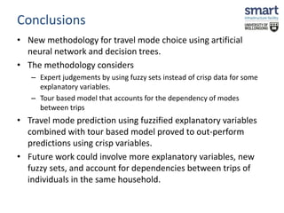 Conclusions 
• New methodology for travel mode choice using artificial 
neural network and decision trees. 
• The methodology considers 
– Expert judgements by using fuzzy sets instead of crisp data for some 
explanatory variables. 
– Tour based model that accounts for the dependency of modes 
between trips 
• Travel mode prediction using fuzzified explanatory variables 
combined with tour based model proved to out-perform 
predictions using crisp variables. 
• Future work could involve more explanatory variables, new 
fuzzy sets, and account for dependencies between trips of 
individuals in the same household. 
 