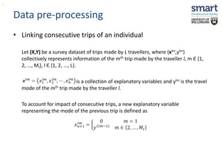 Data pre-processing 
• Linking consecutive trips of an individual 
Let (X,Y) be a survey dataset of trips made by L travellers, where (xlm,ylm) 
collectively represents information of the mth trip made by the traveller l, m Є {1, 
2, ..., Ml}, l Є {1, 2, ..., L}. 
is a collection of explanatory variables and ylm is the travel 
mode of the mth trip made by the traveller l. 
To account for impact of consecutive trips, a new explanatory variable 
representing the mode of the previous trip is defined as 
, 
 