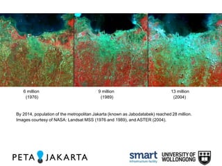 6 million 9 million 13 million 
(1976) (1989) (2004) 
By 2014, population of the metropolitan Jakarta (known as Jabodatabek) reached 28 million. 
Images courtesy of NASA: Landsat MSS (1976 and 1989), and ASTER (2004). 
 