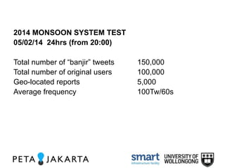 2014 MONSOON SYSTEM TEST 
05/02/14 24hrs (from 20:00) 
Total number of “banjir” tweets 150,000 
Total number of original users 100,000 
Geo-located reports 5,000 
Average frequency 100Tw/60s 
 