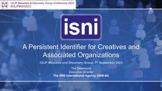 A Persistent Identifier for Creatives and
Associated Organizations
CILIP Metadata and Discovery Group, 7th September 2023
Tim Devenport
Executive Director
The ISNI International Agency (ISNI-IA)
CILIP Metadata & Discovery Group Conference 2023
#CILIPMDG2023
 
