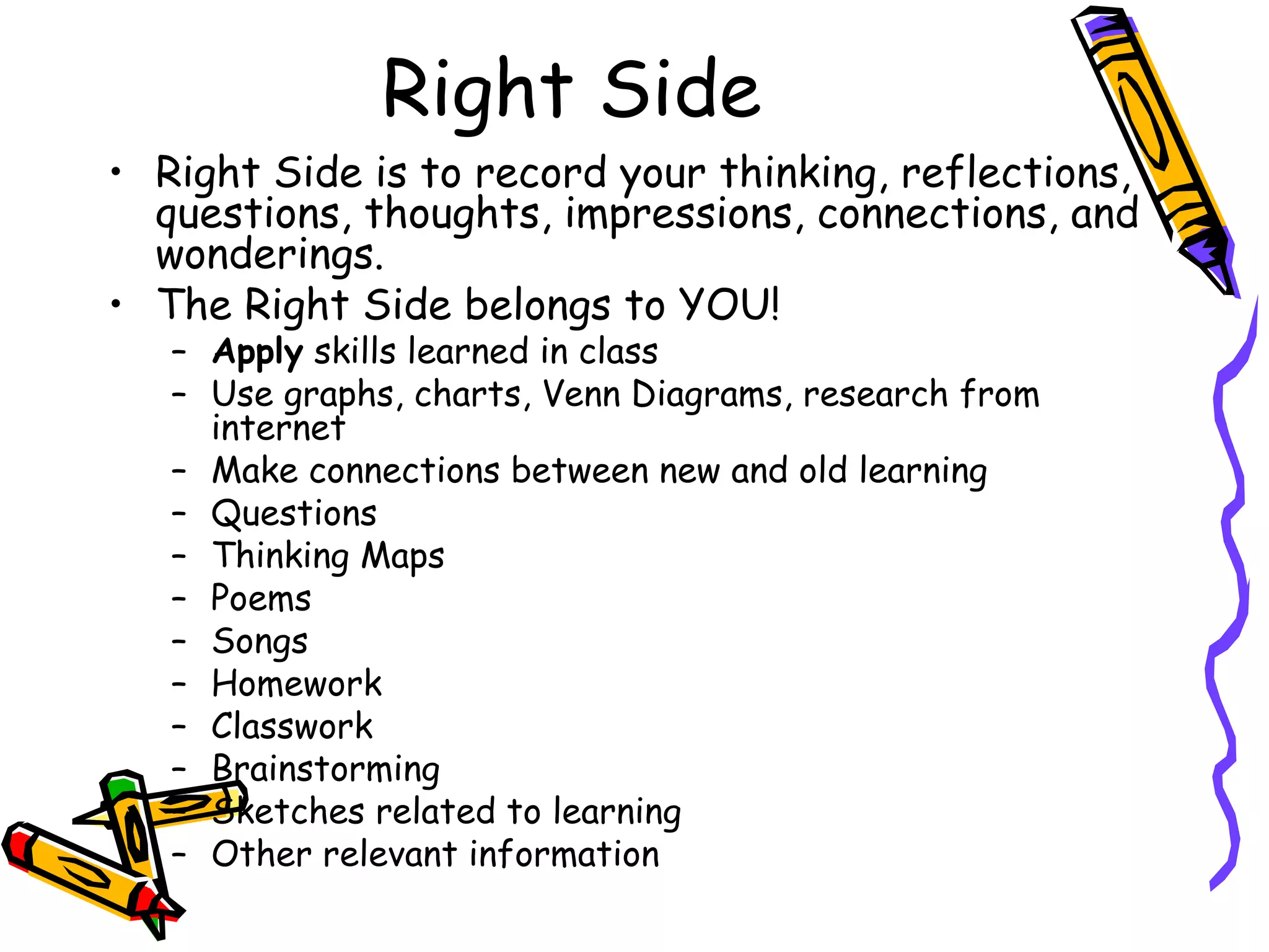 Right Side
• Right Side is to record your thinking, reflections,
questions, thoughts, impressions, connections, and
wonderings.
• The Right Side belongs to YOU!
– Apply skills learned in class
– Use graphs, charts, Venn Diagrams, research from
internet
– Make connections between new and old learning
– Questions
– Thinking Maps
– Poems
– Songs
– Homework
– Classwork
– Brainstorming
– Sketches related to learning
– Other relevant information
 