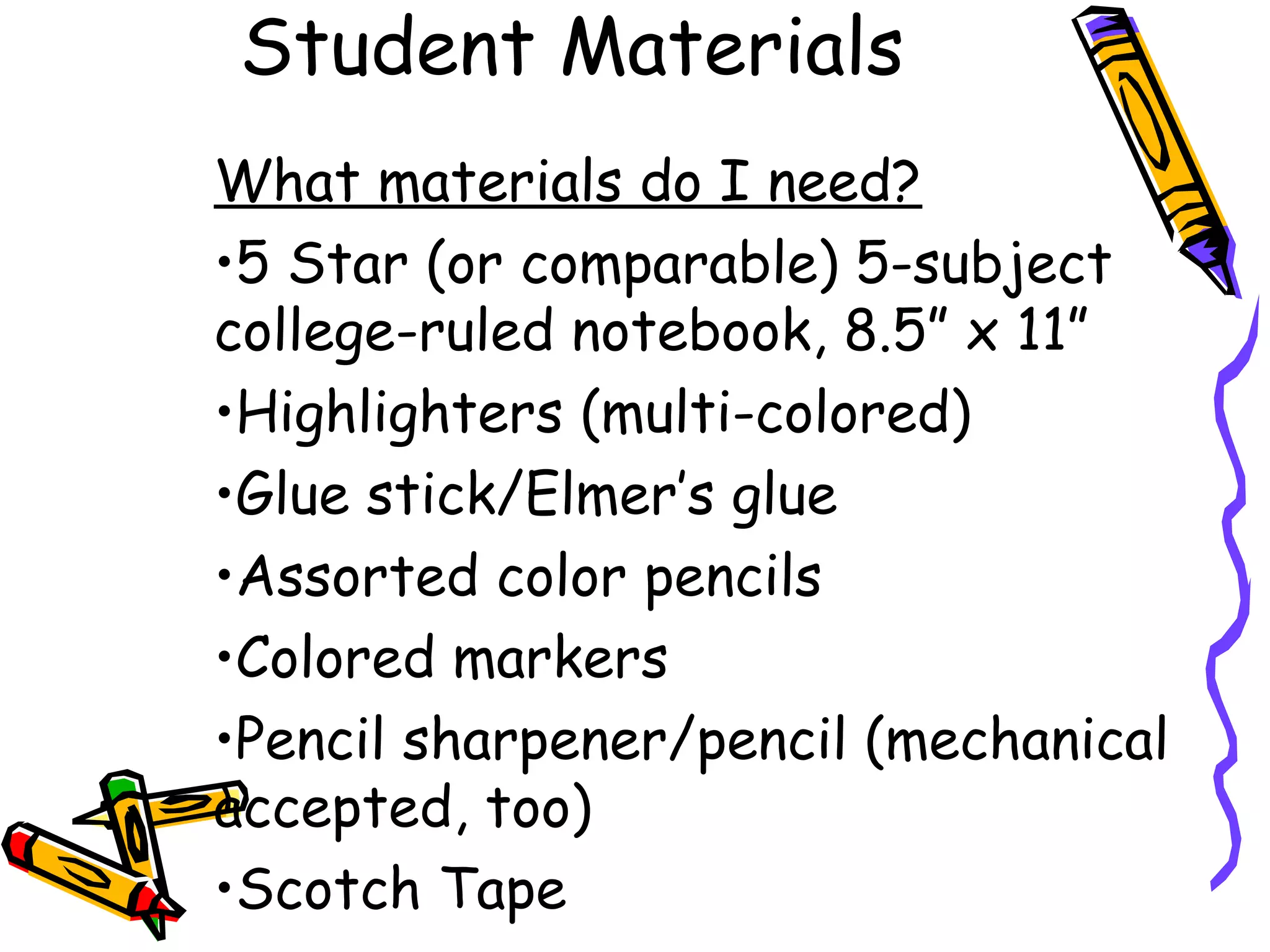 Student Materials
What materials do I need?
•5 Star (or comparable) 5-subject
college-ruled notebook, 8.5” x 11”
•Highlighters (multi-colored)
•Glue stick/Elmer’s glue
•Assorted color pencils
•Colored markers
•Pencil sharpener/pencil (mechanical
accepted, too)
•Scotch Tape
 