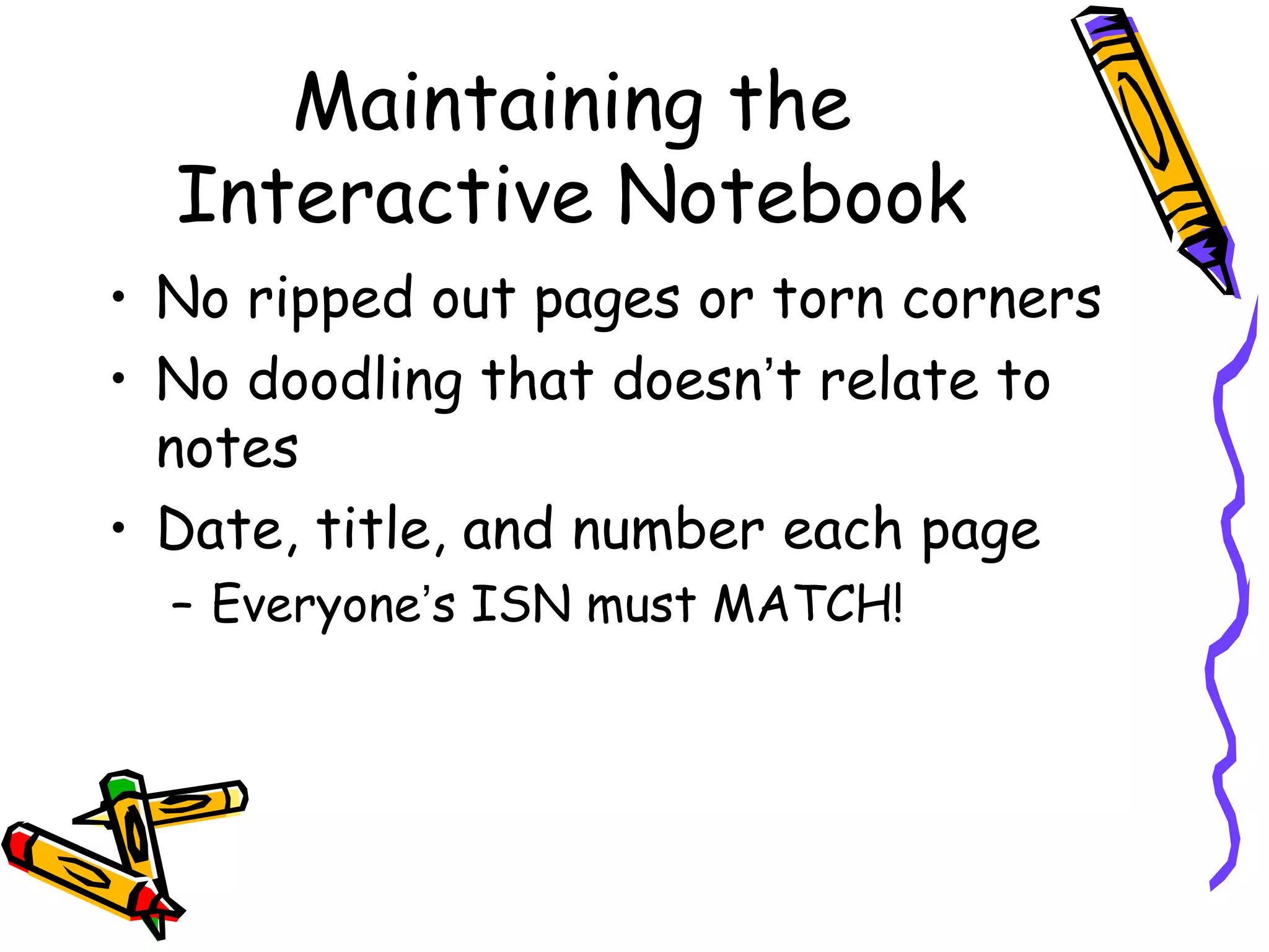 Maintaining the
Interactive Notebook
• No ripped out pages or torn corners
• No doodling that doesn’t relate to
notes
• Date, title, and number each page
– Everyone’s ISN must MATCH!
 