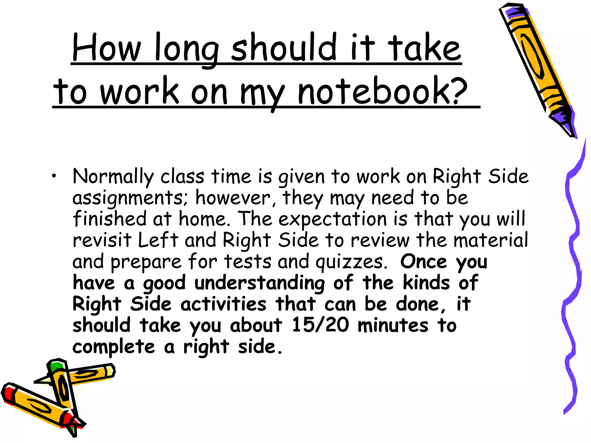 How long should it take
to work on my notebook?
• Normally class time is given to work on Right Side
assignments; however, they may need to be
finished at home. The expectation is that you will
revisit Left and Right Side to review the material
and prepare for tests and quizzes. Once you
have a good understanding of the kinds of
Right Side activities that can be done, it
should take you about 15/20 minutes to
complete a right side.
 