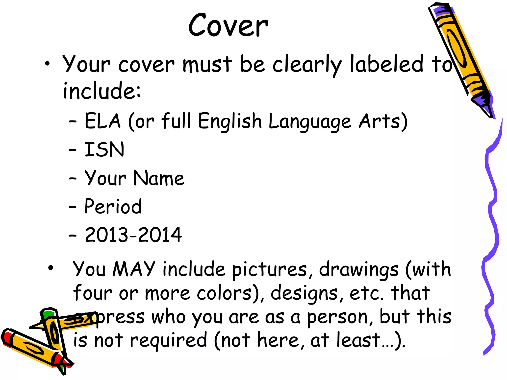 Cover
• Your cover must be clearly labeled to
include:
– ELA (or full English Language Arts)
– ISN
– Your Name
– Period
– 2013-2014
• You MAY include pictures, drawings (with
four or more colors), designs, etc. that
express who you are as a person, but this
is not required (not here, at least…).
 
